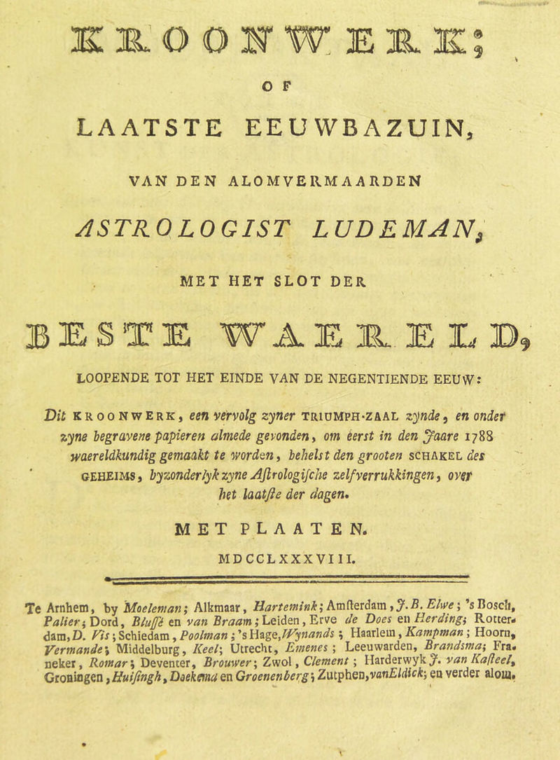 ke-OOH'Weir.k:; O F LAATSTE EEUWBAZUIN, VAN DEN ALOMVERM AARDEN ASTROLOGIST LUDEMAN^ MET HET SLOT DER beste WAE 3L E E B LOOPENDE TOT HET EINDE VAN DE NEGENTIENDE EEUW: Dil KROONWERK, vetvolg zyner triüMPH-zaal zynde, en ondet zyne begravene papieren almede gevonden ^ om éérst in den Jaare 1788 waereldkundig gemaakt te mrdQn, behelst den grooten schakel de$ GEHEiMS, byzonderlykzyne AJlrologiJche zelf verrukkingen ^ over het laatfie der dagen, MET P L A A T E N. MDCCLXXXVIII. Te Arnhem, by 'Moeleman; Alkmaar, Harumnkikm{ÏQrds.mt%B.Elivei ’sBoscIi, PalieriDoxd, Bluffé en van ,* Leiden, Erve de Does QwHerdingi Rotter- dam, D. Vis; Schiedam, Poolman; ’s Hsige, fVynands ^ Haarlem, Kampman; Hoorn, Vermandes Middelburg, Keel\ Utrecht, Emenes \ Leeuwarden, Brandsma; Pm. nekei, Romar\ Deventer, Brouwer \ Zwol, Clement; Harderwyk/. van Kalteel^ Groningen, Huifingh, Doekma en Groenen berg; ZutpheüfVanEldick-, en verder alom#