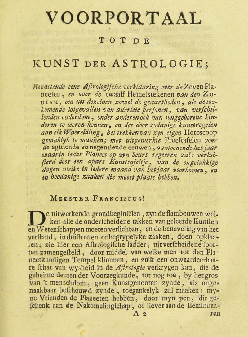 VOORPORTAAL T O T D E KUNST DER ASTROLOGIE; Bevattende eene Ajirologifche verhlaaring over /sfe Zeven Pla- neeten, en over de twaalf Hemelslekenen Z o- DiAK, om uit dezelven zowel de geaartheden^ als detoe^ komende lotgevallen van allerleie per jonen ^ van verfchil- lenden ouderdom, onder anderen ook van jonggeborene kin- deren te keren kennen, en des door zodanige kunstregelen aan elk IVaereldling, het trekken van zyn eigen Horoscoop gemaklyk te maaken; met uit gewerkte Proeftafelen voor de agtüende negentiende ^aantoonende het jaar waarin ieder Planeet op zyn beurt regeer en zal: verlui- jlerd door een apart Kunsttafeltje ^ van de ongelukkige dagen welke in iedere maand van hetjaar voorkomen, en ia boedanige zaaken die meest plaats hebben. Meester Franciscus! De uitwerkende grondbeginfelen , zyn de flambouwen wel- ken alle de onderfcheidene takken van geleerde Kunften en Wetenfchappen moeten verlichten, en de beneveling van het verlland, in duiftere en onbegrypelyke zaaken, doen opklaa- ren; zie hier een Aflrologifche ladder, uit verfcheidene fpor- ten zamengefteld ^ door middel van welke men tot den Pla- neetkundigen Tempel klimmen, en zulk een onwaardeerbaa- re fchat van wysheid in de Aftrologie veikrygen kan, die de geheime deuren der Voorzegkunde, tot nog toe , by hetgros van’t menschdom, geen Kunstgenooten zynde, als onge- naakbaar befchouwd zynde , toegankelyk zal maaken; my- ne Vrienden de Planeeten hebben, door myn pen, dit ge- fchenk aan de Nakomelingfchap, of liever aan de Beminnaa-