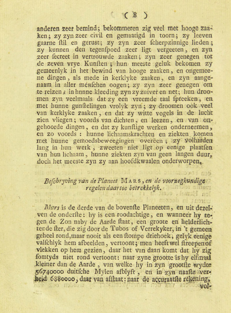 anderen zeer bemind; bekommeren zig veel met hooge zaa- ken; zy zyn zeer civil en gemaatigd in toorn; zy leeveii gaarne ftil en gerust; zy zyn zeer fcherpzinnige lieden; zy kunnen den tegenfpoed zeer ligt vergeeten, en zyn zeer fecreet in vertrouwde zaaken; zyn zeer genegen tot de zeven vrye Kunften ; hun meeste geluk bekomen zy .gemeenlyk in het bewind van hooge zaaken, en ongemee- iie dingen, als mede in kerklyke zaaken, en zyn aange- naam in aller ménfchen oogen; zy zyn zeer genegen ora te reizen i inhnnne kleeding zynzy zuiver en net; hun droo- men zyn veelmaals dat zy een vreemde taal fpreeken, en met hunne gunftelingen vrolyk zyn; zy droomen oók veel van kerklyke zaaken, en dat zy witte vogels in de lucht zien vliegen; voords van dichten, en leezen, en van on- gehoorde dingen, en dat zy kundige werken onderneemen, en zo voords : hunne lichaamskrachten en ziekten komen met hunne gemoedsbeweegingen overëen ; zy Volharden lang in hun werk , zweeten niet ligt op eenige plaatfen van hun lichaam, hunne ziekten zyn van geen langen duur, doch het meeste zyn zy aan hoofdkwaaien onderworpen, Befchryving van de Planeet M a r s, <?« de voorzegkundigA regelen daartoe beirekkelyk, : i: ' i ï .. ; j.. i ^ Plars is de derde van de hovende Planeeten, en uit dezel-' ven de onderde: hy is een roodachtige, en wanneer hy te-/ gen de Zon naby de Aarde daat, een groote en helderlich- tende der, die zig door de Tubos of Verrekyker, iri ’t gemeen geheel rond,maar nooit als een dompe driehoek, gelyk eenige valfchlyk hem afbeelden, vertoont; men heeft wel dreepenof vlekken op hem gezien, daar het van daan komt dat hy zig fomtyds niet rond vertoont: naar zyne grootte is hy elfmaal kleiner dan de Aarde , van welke hy in zyn grootde wydte 56740000 duitfche Mylen afblyft, en in‘zyn naade >ver- 68Ö0000; daar van afilaattnaar de accwraatfte ré|iening.