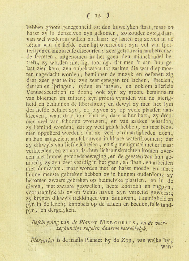 hebben groote genegenheid tot den huwelyken flaat,maar zo haast zy in denzelven zyn gekomen, zo zoudenzyz gdaar- van wel wederom willen ontllaan: zy laaten zig zelven in de aclien van de liefde zeer ligt overreden; zyn vol van fpoi- tern^T'en en amoiireufe discourfen; zeer getrouw in aanbetrouw- de fecreten , uitgenomen in het geen den minnehandel be- treft; zy worden niet ligt toornig, dat men ’t aan hun ge- laat zien kan; zyn onbekwaam tot zaaken die wat diep moe- ten nagedacht worden; beminnen de muzyk en oefenen zig daar zeer gaarne in; zyn zeer genegen tot lachen, fpeelen, danfen en fpringen, ryden en jaagen, en ook om allerleie Venusexcercitien te doen; ook zyn zy groote beminnaars van bloemen en tuinen; zyn groote vyanden van de gierig- heid en beminnen de liberaliteit; en dewyl zy met het lym der liefde befmet zyn, zo blyven zy op veele plaatfen aan- kleeven, want daar hun fchat is, daar is hun hart; zy droo- men veel van fchocne vrouwen, en van zaaken waardoor zy bemind worden; dat zy veel geluk hebben, en met bloe- men opgefierd worden; dat ze veel barmhartigheden doen, en hun aangezicht aanfehouwen in klaare waterüroomen; dat zy dikwyls van liefde fchreien , en zig menigmaal meter haast verkleeden, en zovoords:him lichaamskrachten komen over- een met hunne gemoedsbeweging,en de geesten van hun ge- moed ; zy zyn zeer vaardig in het gaan, en ftaan, en arbeiden niet duurzaam, maar worden met er haast moede en mat; hunne meeste gebreken hebben zy in hunnen ouderdom; zy bekomen zvvaare gebreken op heimelyke plaatfen, en in de nieren, met zwaare gezwellen, heete koortfen en riigpyn^ voornaamlyk als zy op Venus haven zyn verzeild geweest; zy krygen dikwyls trekkingen van zunuwen, lïmimigheiden pyn in de leden; knobbels op de armen en beenen,felletand* pyn, en dergelyken. Be/chryving van de Planeet Mercurius, en de voor- zegkundige regelen daartoe betrekkelyk. Mercurius is de naafte Planeet by de Zon, van welke hy, waii'
