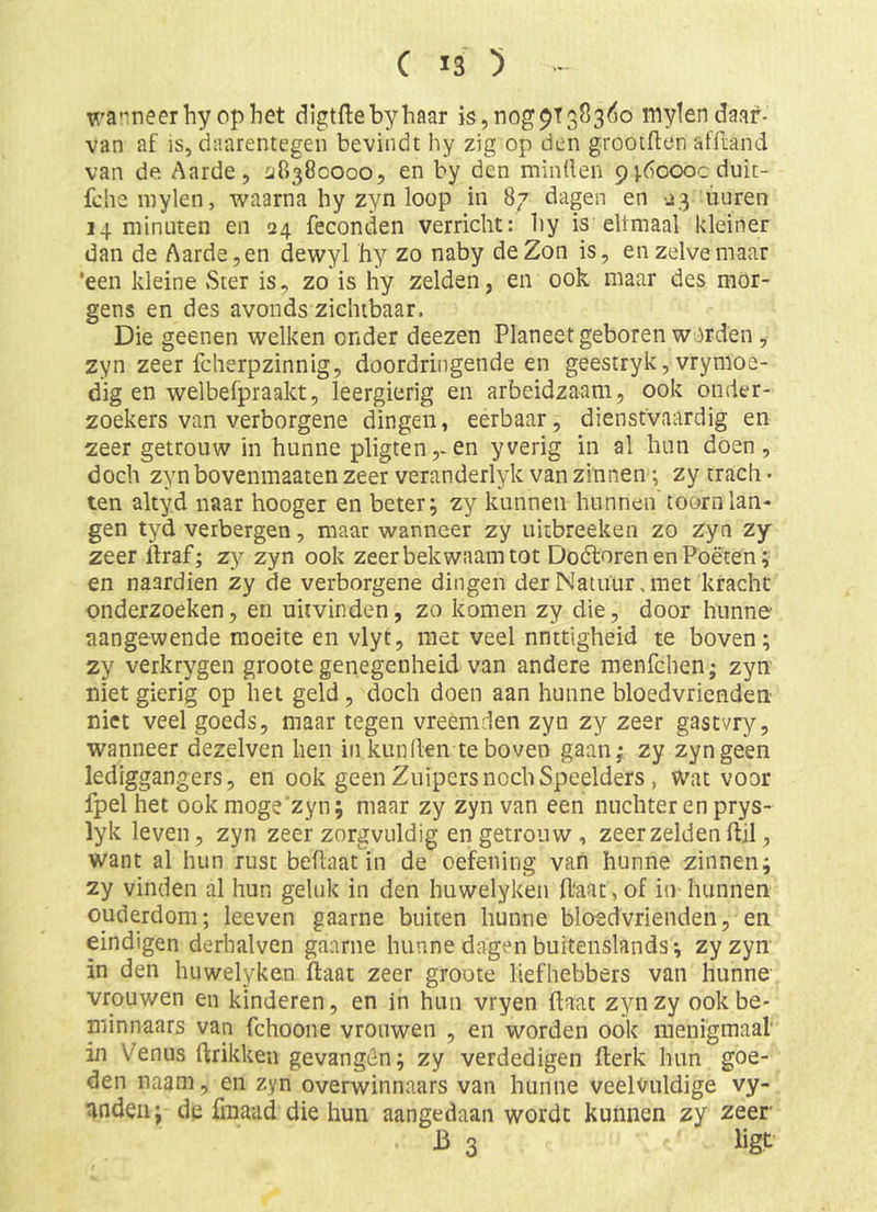 warneerhycphet cligtftebyhaar }s,nog9t383(io mylendaaf- van af is, daarentegen bevindt hy zig op den grootften afftand van de. Aarde, ^18380000, en by den minden 9 j.6oooc duit- fche inylen, waarna hy zyn loop in 87 dagen en ^3 iiiiren 14 minuten en 24 feconden verricht: hy is eltmaal kleiner dan de Aarde, en dewyl hy zo naby de Zon is, en zelve maar 'een kleine Ster is, zo is hy zelden, en ook maar des mor- gens en des avonds zichtbaar. Die geenen welken onder deezen Planeet geboren worden, zyn zeer fcherpzinnig, doordringende en geestryk, vrymoe- dig en welbefpraakt, leergierig en arbeidzaam, ook onder- zoekers van verborgene dingen, eerbaar, dienstvaardig en zeer getrouw in hunne pligten,-en yverig in al hun doen, doch zyn bovenmaaten zeer veranderlyk van zinnen; zy trach- ten akyd naar hooger en beter; zy kunnen hunnen' toorn lan- gen tyd verbergen, maar wanneer zy uitbreeken zo zyn zy zeer ftraf; zy zyn ook zeer bekwaam tot Dodtoren en Poëten; en naardien zy de verborgene dingen der Natuur, met kracht onderzoeken, en uiivinden, zo komen zy die, door hunne aangewende moeite en vlyt, met veel nnttigheid te boven; zy verkrygen groote genegenheid van andere menfchen; zyn niet gierig op het geld, doch doen aan hunne bloedvrienden niet veel goeds, maar tegen vreemden zyn zy zeer gastvry, wanneer dezelven hen in kun (len te boven gaan; zy zyn geen lediggangers, en ook geen Zuipers noch Speelders , wat voor fpel het ookmoge'zyn; maar zy zyn van een nuchter en prys- lyk leven, zyn zeer zorgvuldig en getrouw, zeerzeldenflil, want al hun rust beflaatin de oefening van hunne zinnen; zy vinden al hun geluk in den huwelyken Haat, of iii hunnen ouderdom; leeven gaarne buiten hunne bloedvrienden, en eindigen derbalven gaarne hunne dagen buitenslands; zyzyn in den huwelyken ftaat zeer groote liefhebbers van hunne vrouwen en kinderen, en in hun vryen Haat zynzy ookbe- niinnaars van fchoone vrouwen , en worden ook menigmaal' in Venus (frikken gevangên; zy verdedigen (lerk hun goe- den naam, en zyn overwinnaars van hunne veelvuldige vy- nnden; de fmaad die hun aangedaan wordt kunnen zy zeer J3 3 ligt