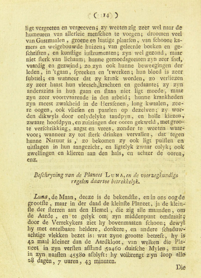 ligt vergeeten en vergeeven; zy weetenzig zeer wel naar de humeuren van allerleie menfchen te voegen; droomen veel van Gastmaalen , groene en lustige plaatfen, van fchoone ka- mers en welgebouwde huizen; van geleerde boeken en ge- fchriften, en kunllige iuftrumenten; zyn wel gezond, maar niet llerk van lichaam; hunne gemoedsgeesten zyn zeer fnel, vaardig en gezw^ind; zo zyn ook hunne bevveegingen der leden, in’tgaan, fpreeken en ’twerken; hun bloed is zeer fubtiel; en wanneer dat zy krank worden, zo verliezen zy zeer haast hun vleesch,[krachten en gedaante; zy zyn anderszins in hun gaan en (laan niet ligt moede, maar zyn zeer voortvaarende in den arbeid; hunne krankheden zyn meest zwakheid in de Hersfenen, long kwaaien, zee- re oogen, ook vliefen en paarlen op dezelven; zy wor- den dikwyls door onlydelyke tandpyn, en holle kiezen, zwaare hoofdpyn, en zuizingen der ooren gekweld, met groo- te verfchrikkiug, angsten vrees, zonder te weefen waar- voor; wanneer zy tot (lerk drinken vervallen, dat tegen hunne Natuur is zo bekomen zy ook ligt puihen en uitflagen in hun aangezicht, en ligtelyk zwaar colyk; ook zwellingen en klieren aan den hals, en achter de ooren, enz. Befchryving van de Planeet L u n a, de voorzegkundige regelen daartoe betrekkelyk, Ztóffjjde Maan, deeze is de bekendfte, en in ons oogde grootfle, maar in der daad de kleinfte Planeet, ja de klein- lle der (lenen aan den Hemel , die zig alle maanden, ora de Aarde , en te gelyk omj zyn middenpunt omdraait; door de Verrekykers ziet hy bovenmaaten fchoon; dewyl hy met ontelbaare heldere, donkere, en andere fchaduvv- achtige vlekken bezet is: wat zyne grootte betreft, hy is- 42 maal kleiner dan de Aardkloot, van welken die Pla- neet in zyn verften afftand 52460 duitfche Mylen, maar in zyn naaften 45580 afblyft: hy volbrengt zyn loop alle- 28 dagen, 7 uuren, 43 minuten. Die