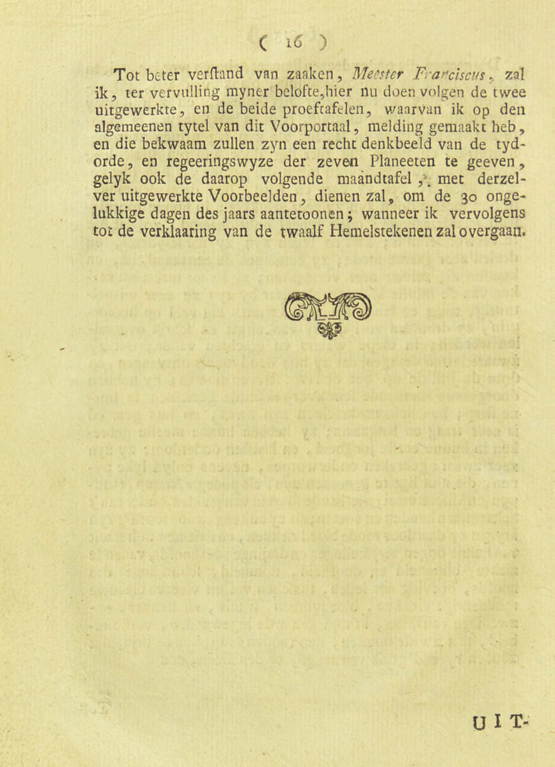 Tot beter verband van zaaken, Memer Frar'chcus ^ zal ik, ter vervulling myner bclofte5hier nu doen volgen de twee uitgewerkte, en de beide proeftafelen, waarvan ik op den algemeenen tytel van dit Voorportaal, melding gemaakt heb, en die bekwaam zullen zyn een recht denkbeeld van de tyd- orde, en regeeringswyze der zeven Planeeten te geeven, gelyk ook de daarop volgende maandiafel met derzel- ver uitgewerkte Voorbeelden, dienen zal, om de 30 onge- lukkige dagen des jaars aantetoonen; wanneer ik vervolgens tot de verklaaring van de twaalf Hemelstekenen zal overgaan. ü I T-