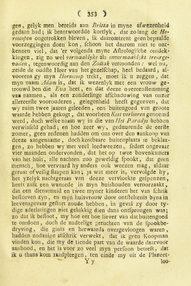 gen, gelyk men bereids aan Britta in myne afwezenheid gedaan had; ik beantwoordde kortlyk, dat zolang de Ho» rompen ongetrokken bleven, ik daaromtrent geen bepaalde voorzeggingen doen kon , fchoon het daarom niet te ont- kennen viel, dat ’er volgends myne Aflrologifche ontdek- kingen 5 zig zo wel vermaaklyke als onvermaaklyke treurge» vallen^ tegenwoordig aan den Zodiak vertoonden ; wel nii, zeide de oudfte Heer van het gezelfchap, heel bedaard, al- voorens gy myn Horoscoop trekt, moet ik u zeggen, dat myn naam Adamis^ dat ik wezenlyk met een vrouw ge- trouwd ben die Eva heet, en dat deeze overeenllemming vai naamen, als een zonderlinge affchaduwing van onzer allereerfte voorouderen, gelegenheid heeft gegeeven, d;it wy ruim twee jaaren geleeden, een buitengoed van groote waarde hebben gekogt, dat voorheen Kost verkoren genoemd werd, doch welkenaam wy in die van/7<?/ Paradys hebOen verwisfeld gehad; en hoe zeer wy, geduurende de eerde zomer, geen redenen hadden om ons over den aankoop van deeze aangenaame, dochkostbaare buitenplaats te beklaa- gen, zo hebben wy met veel leedweezen, federt ongevaar vier maanden ondervonden, dat het op twee bovenkamers van het huis, alle nachten zoo geweldig fpookt, dat geen mensch, hoe vervaard hy anders ook weezen mag, aldaar gerust of veilig flaapen kan; ja wat meer is, vervolgde hy, het yzelyk nachfgeraas van deeze vervloekte geipenzen, heelt zulk een wanorde in myn huishouden veroorzaakt, dat een dienstmeid en twee rayner kinderen het van fchrik bedorven zyn, en myn huisvrouw door ontftekenis bynaiii leevensgevaar geftort zoude hebben, in geval zy door ty- dige aderlatingen niet gelukkig dien dans ontfprongen was; zo dat ik belloöt, my hoe eer hoe liever van dat buitengoed te ontdoen, doch de nadeelige geruchten van de fpookbe- dryving, die gints en herwaards overgevloogen waren, hadden zodanige affchrik verwekt, dat ik geen Koopman vinden kon, die my de tiende part van de waarde daarvoor aanbood, en het is voor zo veel myn perfoon betreft, dat ik u thans kom laadplecgen, ten einde my uit de Planeet- Y y loo-