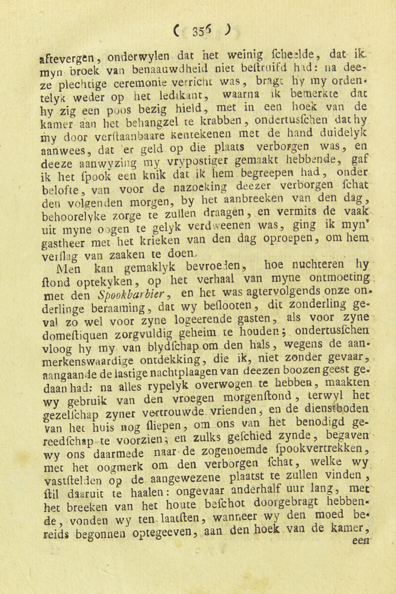 ( ) aftevergen, onderwylen dat het weinig fcbedde, dat ik. myn broek van benaaawdheid niet bellriiifd hid: na dee- ze plechtige ceremonie verrichi was, bragv hy my orden» telyit weder op het ledikant, waarna ik bemerkte dat hy zig een poos bezig hield, met in een hoek van de kamer aan het behangzel te krabben, ondertusfchen dat hy ihy door verltaanbaare Kentekenen met de hand duidelyk aanwees, dat er geld op die plaats verborgen was, en deeze aanwyzing my vrypostiger gemaakt hebbende, gaf ik het fpooli een knik dat ik hem begreepen had, onder belofte, van voor de nazoeking deezer verborgen ichat den volgenden morgen, by het aanbreeken van den dag, behoorelyke zorge te zullen draagen, en vernaits de vaak uit myne oogen te gelyk verdweenen was, ging ik myn gastheer met het krieken van den dag oproepen, om hem verllag van zaaken te doen. Men kan gemaklyk bevroeien, hoe nuchteren hy ftond optekvken, op het verhaal van myne ontmoeting, met den Spookbarbier ^ en het was agtervolgends onze on. derlinge beraaming, dat wy beflooten, dit zonderling ge- val zo wel voor zyne logeerende gasten, ais voor zyne domeftiouen zorgvuldig geheim te houden, ondertusfchen vloog hy my van blydfchap om den hals, wegens de aan- merkenswaardige ontdekking, die ik, niet zonder gevaar, aangaande de lastige nachtplaagen van deezen boozen geest ge. daanhad: na alles rypelyk overwogen te hebben, maaki^en wv gebruik van den vroegen morgenftond, lerwyl het gezellchap zyner vertrouwde vrienden, en de dienstboden van hec huis «og diepen, om ons van het benodigd ge- reedfchap te voorzien^ en zulks gelchi^ed zynde, begaven wy ons daarmede naar de zogenoemde fpookvertrekken, met het oogmerk om den verborgen fchat, welke wy vastftelden op de aangewezene plaatst te zullen vinden , ftil daaruit te haaien: ongevaar anderhalf uur lang 5 met h^c breeken van hec houte befchot doorgebragt hebben- de, vonden wy ten laatften, wanneer wy den moed be‘ reids begonnen optegeeven, aan den hoek van de