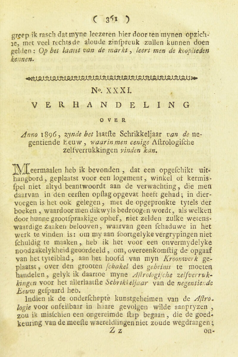 gr^ep ik rasch datmyne leezeren hier doorren mynen opzich- ae, met veel rechts de aloude zinfpreuk zullen kunnen doen gelden: Op bet laatst van de markt, leert men de kooplieden kennen. No XXXI. verhandeling OVER Jnno 18965 zynde bet Schrikkeljaar van ne- gentiende heuw, waarinmen eenige Aftrologifche zelfverrukkingen vinden kan.. ^(jl^eermaalen heb ik bevonden 5 dat een opgefchikt uit- hangbord, geplaatst voor een logement, winkel ot kermis* fpel niet altyd beantwoordt aan de verwachting, die men daarvan in den eerften opflagopgevat heeft gehad; in dier- voegen is het ook gelegen, met de opgepronkte tytels der boeken , waardoor men dikwyls bedroegen wordt, als welken door hunne grootfpraakige ophef, niet zelden zulke wetens- waardige zaaken beloüven, waarvan geen fchaduwe in het werk te vinden is: om my aan 1'oortgelykevergrypingen niet fchuldig te maaken, heb ik het voor een onvermydelyke noodzakelykheid geoordeeld, om, overeenkomftig de opgaaf van het tyielblad, aan het hoofd van myn Kroonwerk ge- plaatst, over den grooten jchakel des geheims te moeten handelen, gelyk ik daartoe myne Afirologijche zelfverruk- kingtn voor het allerlaaifte Schttkkeljaar van de negentiende Eeuw gefpaard heb. Indien ik de onderfchepte kunstgeheimen van de Aftro. logie voor onfeilbaar in haare gevolgen wilde aanpryzen , zou ik mislchien een ongereimde ftap begaan, die de goed- keuring vandemeefle waereldlingenniet zoude wegdraagen; Z z on-