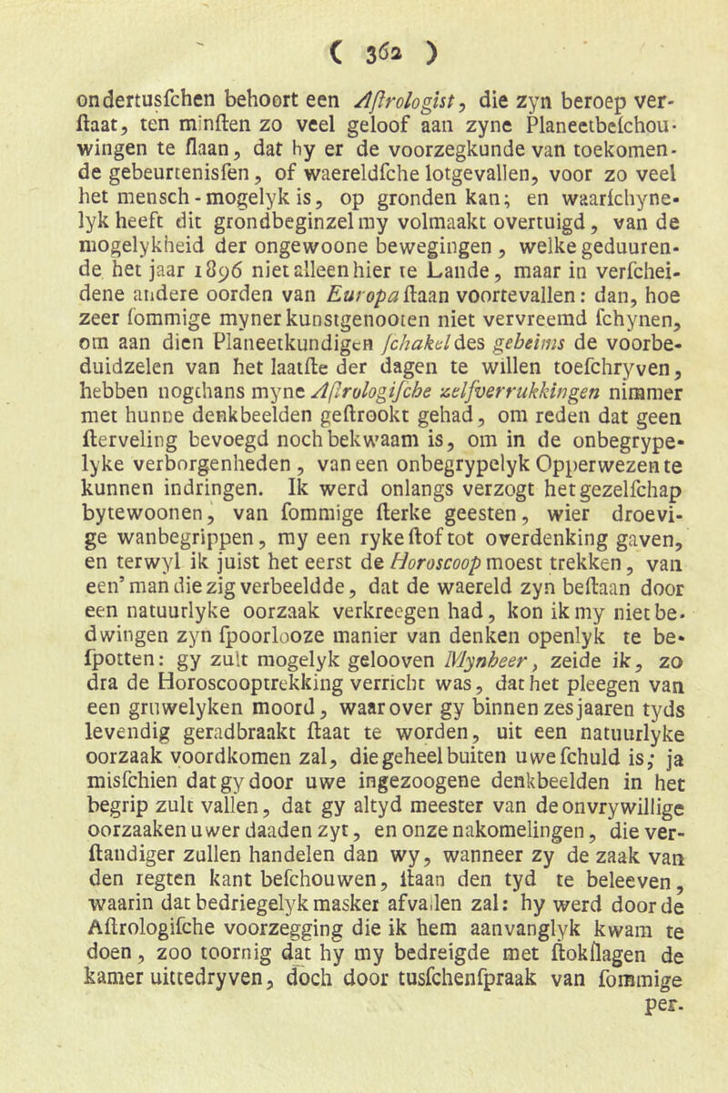 ( 3Ö3 ) ondertusfchen behoort een /Iftrologist y die zyn beroep ver- ftaat, ten minften zo veel geloof aan zyne Planeetbelchou- wingen te liaan, dat hy er de voorzegkunde van toekomen- de gebeurtenisfen, of waereldfche lotgevallen, voor zo veel het mensch-mogelyk is, op gronden kan; en waarichyne- lyk heeft dit grondbeginzelmy volmaakt overtuigd, van de niogelykheid der ongewoone bewegingen , welke geduuren- de het jaar 1896 niet alleen hier te Lande, maar in verfchei- dene andere oorden van ftaan voortevallen: dan, hoe zeer fommige mynerkunsigenooien niet vervreemd fchynen, om aan dien Planeetkundigcn fchakd^ts gebeims de voorbe- duidzelen van het laatfte der dagen te willen toefchryven, hebben nogchans myne Aftrologijche zdfverrukkingen nimmer met hunne denkbeelden geftrookt gehad, om reden dat geen fterveling bevoegd noch bekwaam is, om in de onbegrype- lyke verborgenheden, vaneen onbegrypelyk Opperwezen te kunnen indringen. Ik werd onlangs verzogt hetgezelfchap bytewoonen, van fommige fterke geesten, wier droevi- ge wanbegrippen, my een ryke ftof tot overdenking gaven, en terwyl ik juist het eerst de Horoscoop moest trekken, van een’man die zig verbeeldde, dat de waereld zyn beftaan door een natuurlyke oorzaak verkreegen had, kon ikmy nietbe. dwingen zyn fpoorlooze manier van denken openlyk te be* fpotten: gy zult mogelyk gelooven Mynheer, zeide ik, zo dra de Horoscooptrekking verricht was, dat het pleegen van een gruwelyken moord, waarover gy binnen zesjaaren tyds levendig geradbraakt ftaat te worden, uit een natuurlyke oorzaak voordkomen zal, die geheel buiten uwefchuld is; ja misfchien dat gy door uwe ingezoogene denkbeelden in het begrip zult vallen, dat gy altyd meester van deonvrywillige oorzaakenuwer daaden zyt, en onze nakomelingen, diever- ftandiger zullen handelen dan wy, wanneer zy de zaak van den regten kant befchouwen, liaan den tyd te beleeven, waarin dat bedriegelyk masker afvailen zal: hy werd door de Aflrologifche voorzegging die ik hem aanvanglyk kwam te doen, zoo toornig dat hy my bedreigde met ftokflagen de kamer uittedryven, doch door tusfchenfpraak van fommige per-