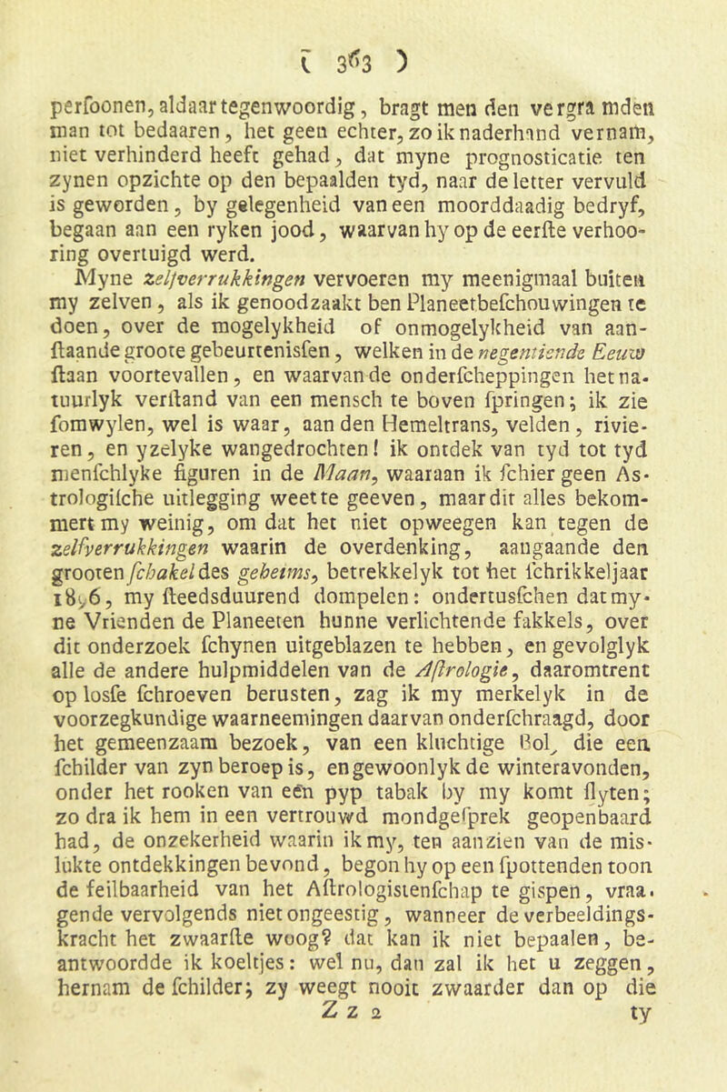 [ 3^3 ) perfoonen, aldaar tegenwoordig, bragt menden vergramden man tot bedaaren, het geen echter, zo ik naderhand vernam, niet verhinderd heeft gehad, dat myne prognosticatie ten zynen opzichte op den bepaalden tyd, naar de letter vervuld is geworden, by gelegenheid vaneen moorddaadig bedryf, begaan aan een ryken jood, waarvan hy op de eerfte verhoo- ring overtuigd werd. Myne zeljverrukkingen vervoeren my meenigmaal buiten my zelven, als ik genoodzaakt ben Planeetbefchouwingen te doen, over de mogelykheid of onmogelykheid van aan- ftaande groote gebeurtenisfen, welken in de negentiende Eeuw ftaan voortevallen, en waarvan de onderfcheppingen het na- tuurlyk verdand van een mensch te boven fpringen; ik zie fomwylen, wel is waar, aan den Hemeltrans, velden, rivie- ren, en yzelyke wangedrochten! ik ontdek van tyd tot tyd nienfchlyke figuren in de Maan, waaraan ik fchier geen As- trologilche uitlegging weet te geeven, maar dit alles bekom- mert my weinig, omdat het niet opweegen kan tegen de zelfverrukkingen waarin de overdenking, aangaande den gxQoitnfcbakeldits gehetms, betrekkelyk tot het Ichrikkeljaar iBi/6, my fteedsduurend dompelen: ondertusfehen dat my- ne Vrienden de Planeeten hunne verlichtende fakkels, over dit onderzoek fchynen uitgeblazen te hebben, en gevolglyk alle de andere hulpmiddelen van de Aftrologie, daaromtrent op losfe fchroeven berusten, zag ik my merkelyk in de voorzegkundige waarneemingen daarvan onderfchraagd, door het gemeenzaam bezoek, van een kluchtige l3ol^ die een fchilder van zyn beroep is, engewoonlyk de winteravonden, onder het rooken van een pyp tabak by my komt flyten; zo dra ik hem in een vertrouv(rd mondgelprek geopenbaard had, de onzekerheid waarin ikmy, ten aanzien van de mis- lukte ontdekkingen bevond, begon hy op een fpottenden toon de feilbaarheid van het Aftrologisienfchap te gispen, vraa. gende vervolgends niet ongeestig, wanneer de verbeeldings- kracht het zwaarde woog? dat kan ik niet bepaalen, be- antwoordde ik koeltjes: wel nu, dan zal ik het u zeggen, hernam de fchilder j zy weegt nooit zwaarder dan op die Z z 2 ty