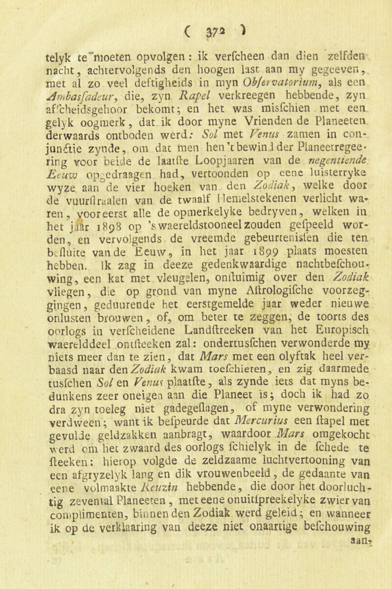 ( 37» > telyk te'^nioeten opvolgen: ik verfcheen dan dien zelfden nacht, achtervolgends den hoogen last aan my gegeeven,. niet al zo veel deftigheids in myn Ob/ervatorium, als een jlmbasfaddur, die, zyn Ra^^el verkreegen hebbende, zyn af'cheidsgehoor bekomt; en het was raisfchien met een. gelyk oogmerk, dat ik door myne Vrienden de Planeeten der waards ontboden werd; Sol met Venus zamen in con-, jun(ftie zynde, om dat men hen’tbewin.i der Planeetregee- ring voor belde de laathe Loopjaaren van de negentiondd Eeuw op^edraagen had, vertoonden op cene luisterryke wyze aan de vier hoeken van den Zodiak, welke door de vuurllraaien van de twaalf llemelstekenen verlicht wa- ren, vooreerst alle de opmerkelyke bedryven, welken in het jair 1898 op ’swaereldstooneelzouden gefpeeld wor- den, en vervolgends de vreemde gebeurtenislen die ten befluite van de Eeuw, in het jaar 1899 plaats moesten hebben. Ik zag in deeze gedenkwaardige nachtbefchou- wing, een kat met vleugelen, onduimig over den Zodiak vliegen, die op grond van myne Allrologifche voorzeg- gingen, gedtuirende het eerstgemelde jaar weder nieuwe onlusten brouwen, of, om beter te zeggen, de toorts des oorlogs in verfcheidene Landftreeken van het Europisch waerelddeel onideeken zal: ondertusfchen verwonderde ray niets meer dan te zien, dat Mars met een olyftak heel ver- baasd naar den Zodiak kwam toefchieren, en zig daarmede tusfchen Sol en Venm plaatfte, als zynde iets dat myns be- dunkens zeer oneigen aan die Planeet is; doch ik had zo dra zyn toeleg niet gadegeflagen, of myne verwondering verdween; want ik befpeurde dat Mercurius een ftapel met gevulde geldzakken aanbragt, waardoor Mars omgekocht werd cm het zwaard des oorlogs fchielyk in de fchede te fteeken: hierop volgde de zeldzaame luchtvertooning van een afgryzelyk lang en dik vrouwenbeeld, de gedaante van eene volmaakte Afwzr» hebbende, die door het doorluch- tig zevental Planeeten, met eene onuitlpreekelyke zwier van complimenten, binnen den Zodiak werd geleid; en wanneer ik op de verkiaaring van deeze niet onaartige befchouwing aan?