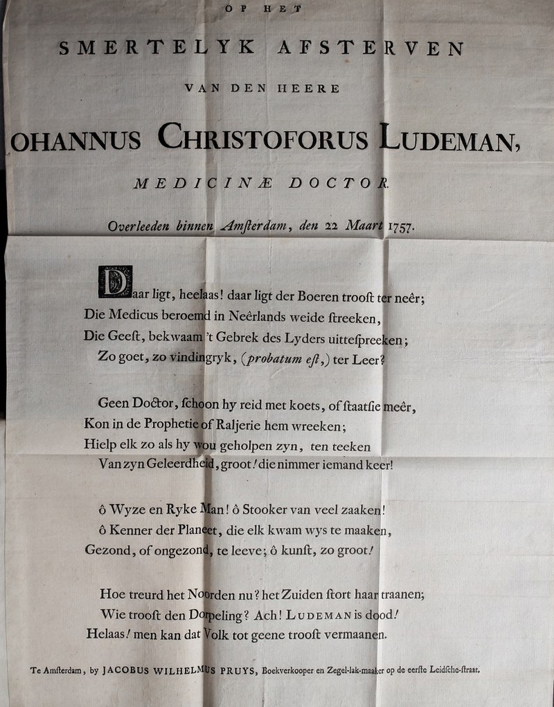 SMERTELYK AFSTERVEN VAN DEN HEERE OHANNUS ChRISTOFORUS LuDEMAN, MEDICINJE DOCTOR Overheden binnen Amfierdam^ den 22 Maart 1757. laar ligt, heelaas! daar ligt der Boeren trooft ter neêr; Die Medicus beroemd in Neêrlands weide ftreeken, Die Geeft, bekwaami’t Gebrek des Lyders uittefpreeken; Zo goet, zo Vindnigryk, {prohatum eji,) ter Leer? Geen Dodtor, fchpon hy reid met koets, of ftaatfie meêr. Kon in de Prophetieóf Raljerie hem wreeken; Hielp elk zo als hy wou geholpen zyn, ten teeken Van zyn Geleerdheid, groot / die nimmer iemand ketrl ó Wyze en Ryke jftan ! ó Stooker van veel zaaken! ó Kenner der Planeet, die elk kwam wys te maaken. Gezond, of ongezond, te leeve; ó kunft, zo groot/ j Hoe treurd het Noorden nu? het Zuiden ftort haarl traanen; Wie trooft den Dorpeling ? Ach! L u d e m a n is dc|od / Helaas / men kan dat Volk tot geene trooft vermaanen. Te Amfterdam, by JACOBUS WILHELMiUs PRUTS, Boekverkooper en Zegel-Iak-maater op de eerfte Leidfche-ftraat,