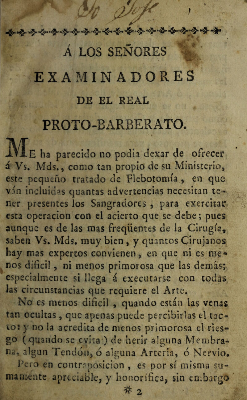 ^ «5- »>> ^ ’*^' ^ **^ fr* •%» *fr *•#• Á LOS SEÑORES ^■prU. EXAMINADORES DE EL REAL PROTO-BARBERATO. JVÍe ha parecido no podia dexar de ofrecer á Vs. Mds., como tan propio de su Ministerio, este pequeño tratado de Flebotomía , en que vín incluidas quantas advertencias necesitan te- ner presentes los Sangradores , para exercitar esta operación con el acierto que se debe; pues aunque es de las mas freqiientes de la Cirugía, saben Vs. Mds. muy bien , y quantos Cirujanos hay mas expertos convienen, en que ni es me- nos difícil, ni menos primorosa que las demás; especialmente si llega á executarse con todas las circunstancias que requiere el Arte. No es menos difícil , quando están las venas tan ocultas, que apenas puede percibirlas el tac- 10: y no la acredita de menos primorosa el ries- go (quando se cvita ) de herir alguna Membra- na, algún Tendón, ó alguna Arteria, ó Nervio. Pero en contrroosicion , es por sí misma su- mamente apreciadle, y honorífica, sin embargo 2