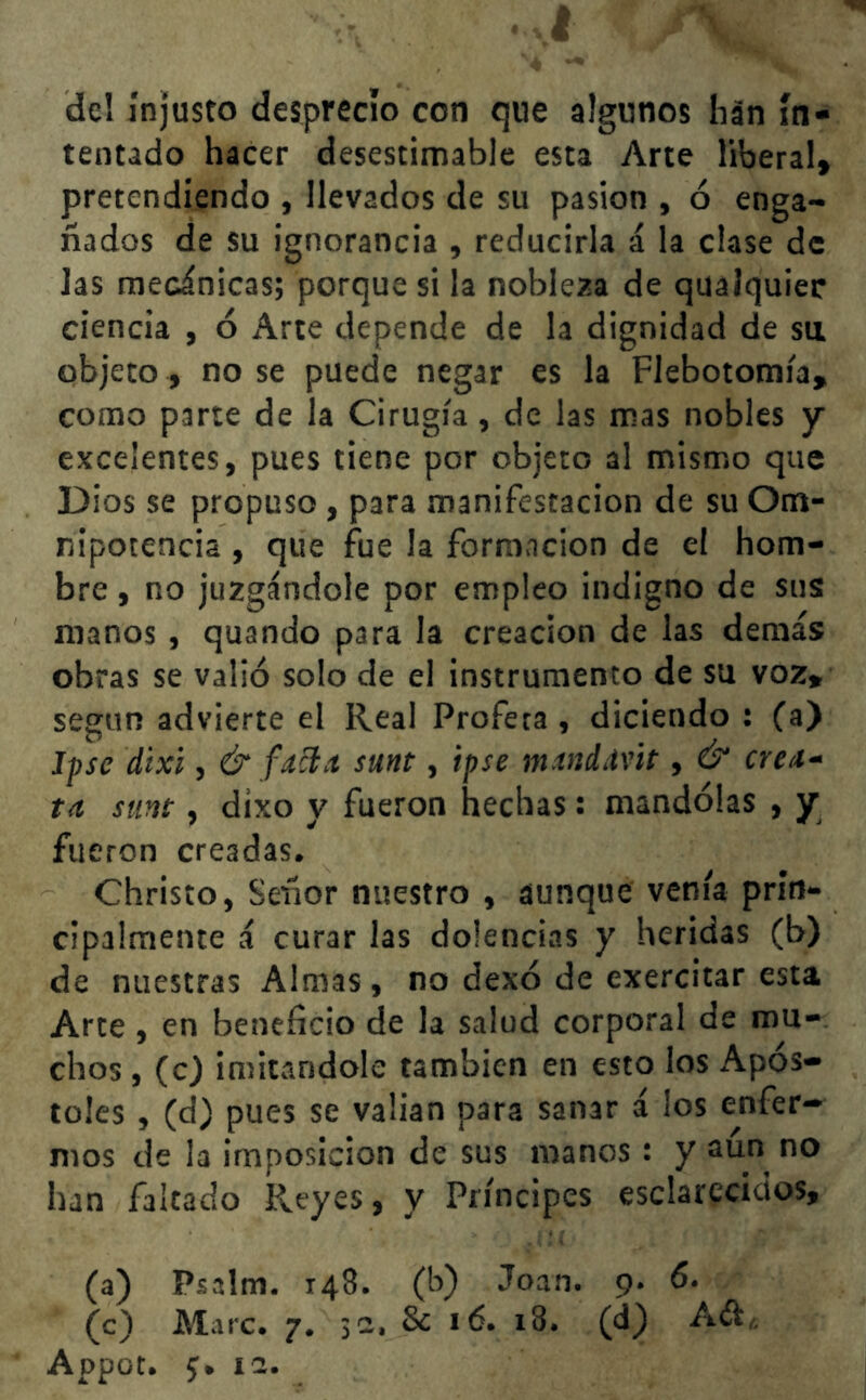 I de! injusto desprecio con que algunos han in- tentado hacer desestimable esta Arte liberal, pretendiendo , llevados de su pasión , ó enga- ñados de su ignorancia , reducirla á la clase de las mecánicas; porque si la nobleza de qualquier ciencia , ó Arte depende de la dignidad de su objeto, no se puede negar es la Flebotomía, como parte de la Cirugía, de las mas nobles y excelentes, pues tiene por objeto al mismo que Dios se propuso , para manifestación de su Om- nipotencia , que fue la formación de el hom- bre , no juzgándole por empleo indigno de sus: manos , quando para la creación de las demás obras se valió solo de el instrumento de su voz, según advierte el Real Profeta, diciendo t (a) jpse d'txi, & facia sunt, ipse m tniivit, & créa- te surtí , dixo y fueron hechas: mandólas , y fueron creadas. Christo, Señor nuestro , aunque venía prin- cipalmente á curar las dolencias y heridas (b) de nuestras Almas, no dexó de exercitar esta Arte , en beneficio de la salud corporal de mu- chos , (c) imitándole también en esto los Após- toles , (d) pues se valían para sanar á los enfer- mos de la imposición de sus manos : y aun no han faltado Reyes, y Príncipes esclarecidos, (a) Psalm. 148. (b) Joan. 9. 6. (c) Mire. 7. 32, 8c 16. 18. (d) A&„ Appot. 5. 12.