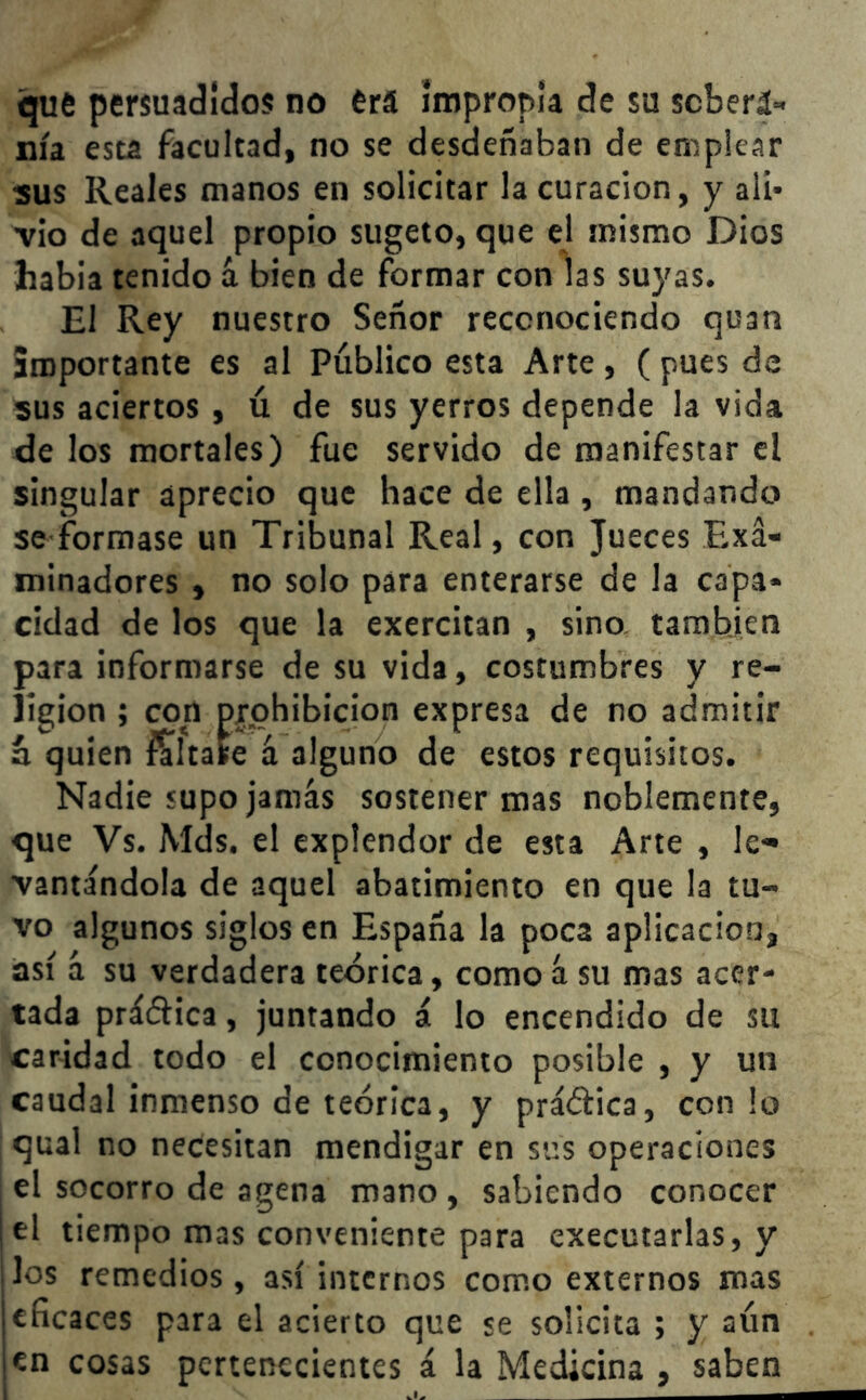 qué persuadidos no erá impropia de su scberá- nía esta facultad, no se desdeñaban de emplear sus Reales manos en solicitar la curación, y ali- vio de aquel propio sugeto, que el mismo Dios había tenido á bien de formar con las suyas. El Rey nuestro Señor reconociendo quan importante es al Público esta Arte , ( pues de sus aciertos , ú de sus yerros depende la vida de los mortales) fue servido de manifestar el singular aprecio que hace de ella , mandando se formase un Tribunal Real, con Jueces Exa- minadores , no solo para enterarse de la capa- cidad de los que la exercitan , sino también para informarse de su vida, costumbres y re- ligión ; con prohibición expresa de no admitir á quien imitare á alguno de estos requisitos. Nadie supo jamás sostener mas noblemente, que Vs. Mds, el explendor de esta Arte , le- vantándola de aquel abatimiento en que la tu- vo algunos siglos en España la poca aplicación, así á su verdadera teórica, como á su mas acer- tada práctica, juntando á lo encendido de su caridad todo el conocimiento posible , y un caudal inmenso de teórica, y práctica, con lo qual no necesitan mendigar en sus operaciones el socorro de agena mano , sabiendo conocer el tiempo mas conveniente para executarlas, y los remedios, así internos como externos mas eficaces para el acierto que se solicita ; y aún en cosas pertenecientes á la Medicina , saben