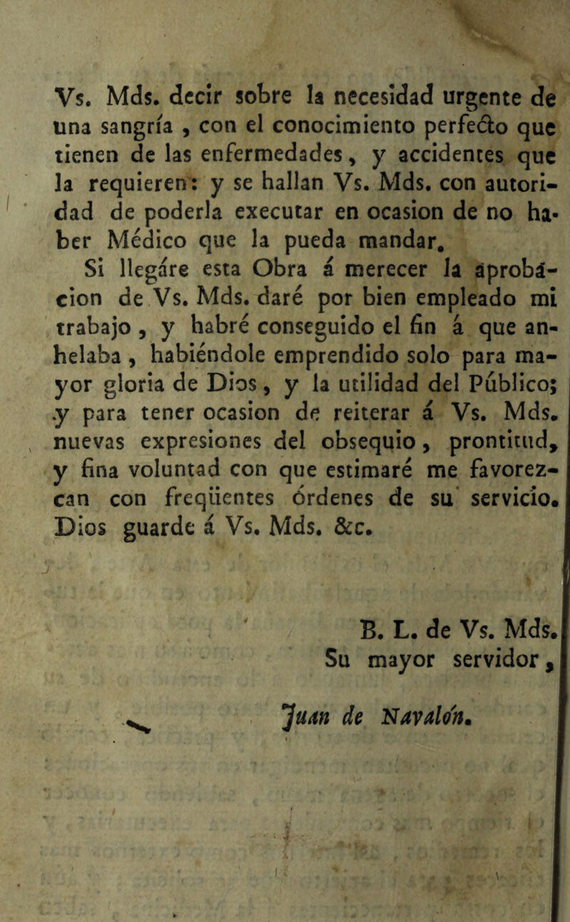 Vs. Mds. decir sobre la necesidad urgente de una sangría , con el conocimiento perfe&o que tienen de las enfermedades, y accidentes que la requieren: y se hallan Vs. Mds. con autori- dad de poderla executar en ocasión de no ha- ber Médico que la pueda mandar. Si llegare esta Obra á merecer la aproba- ción de Vs. Mds. daré por bien empleado mi trabajo , y habré conseguido el fin á que an- helaba , habiéndole emprendido solo para ma- yor gloria de Dios, y la utilidad del Público; .y para tener ocasión de reiterar á Vs. Mds. nuevas expresiones del obsequio, prontitud, y fina voluntad con que estimaré me favorez- can con freqiientes órdenes de su servicio. Dios guarde á Vs. Mds. &c. B. L. de Vs. Mds. Su mayor servidor. ’juM de Navalo'n.