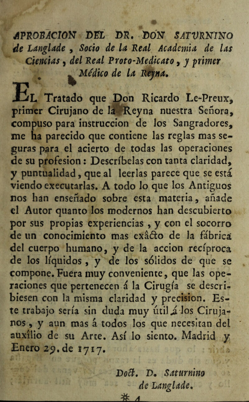 /PROBACION DEL DE. DON SATVWmo de Langlade , Socio de la Real Academia de las Ciencias, del Real Proto-Medicato, y primer ^ Médico de la Reyna. El Tratado que Don Ricardo Le-Preux, primer Cirujano de lá dleyna nuestra Señora, compuso para instrucción de los Sangradores, me ha parecido que contiene las reglas mas se- guras para el acierto de todas las operaciones de su profesión: Descríbelas con tanta claridad, y puntualidad, que al leerlas parece que se está viendo executarlas. A todo lo que los Antiguos ros han enseñado sobre esta materia, añade el Autor quanto los modernos han descubierto por sus propias experiencias , y con el socorro de un conocimiento mas exáóto de la fábrica del cuerpo humano, y de la acción recíproca de los líquidos , y de los sólidos de que se compone. Fuera muy conveniente, que las ope- raciones que pertenecen á la Cirugía se descri- biesen con la misma claridad y precisión. Es- te trabajo sería sin duda muy útil J. los Ciruja- nos , y aun mas á todos los que necesitan del auxilio de su Arte. Así lo siento. Madrid y Enero 29. de 1717. Do¿í. D. Saturnino de Langlade. # a .