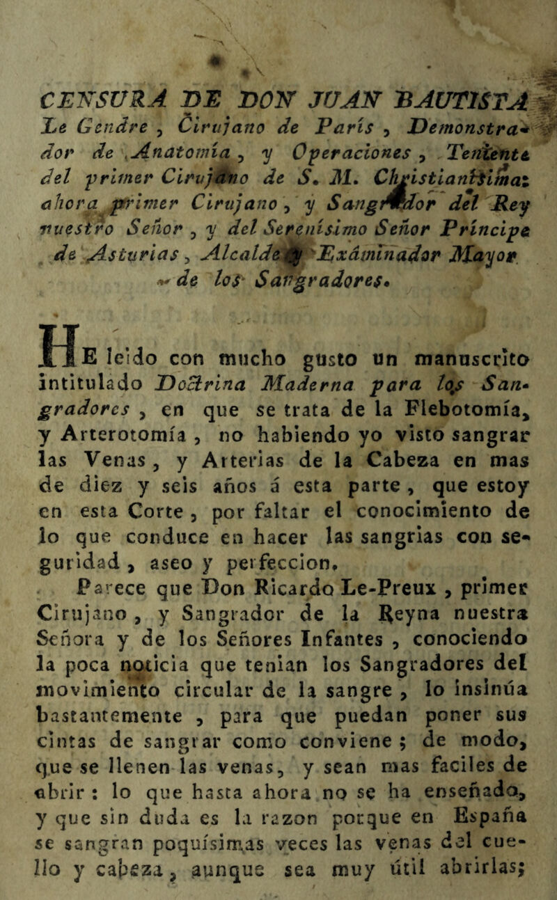 CENSURA BE DON JUAN BAUTISTA Ee Cendre , Cirujano de París , Demonstra* dor de Anatomía , y Operaciones , Teniente ¿el primer Cirujano de S. 31. ChfistianHimai ahora primer Cirujano , y SangArdor del Rey vuestro Señor , y del Serenísimo Señor Príncipe de Asturias , Alcalde ^ ^Examinador Mayor de los* Sangradores* He leído con mucho gusto un manuscrito intitulado Doctrina Maderna para to9s San- gradores , en que se trata de la Flebotomía* y Arterotomía , no habiendo yo visto sangrar las Venas , y Arterias de la Cabeza en mas de diez y seis años á esta parte , que estoy en esta Corte 3 por faltar el conocimiento de lo que conduce en hacer las sangrias con se* guridad , aseo y perfección. Parece que Don Ricardo Le-Preux , primer Cirujano , y Sangrador de la Reyna nuestra Señora y de los Señores Infantes , conociendo la poca noticia que tenian los Sangradores del movimiento circular de la sangre , lo insinúa bastantemente , para que puedan poner sus cintas de sangrar como conviene ; de modo, que se llenen las venas, y sean mas fáciles de abrir : lo que hasta ahora no se ha enseñada, y que sin duda es la razón porque en España se sangran poquísimas veces las venas del cue- llo y cabeza, aunque sea muy útil abrirlas;