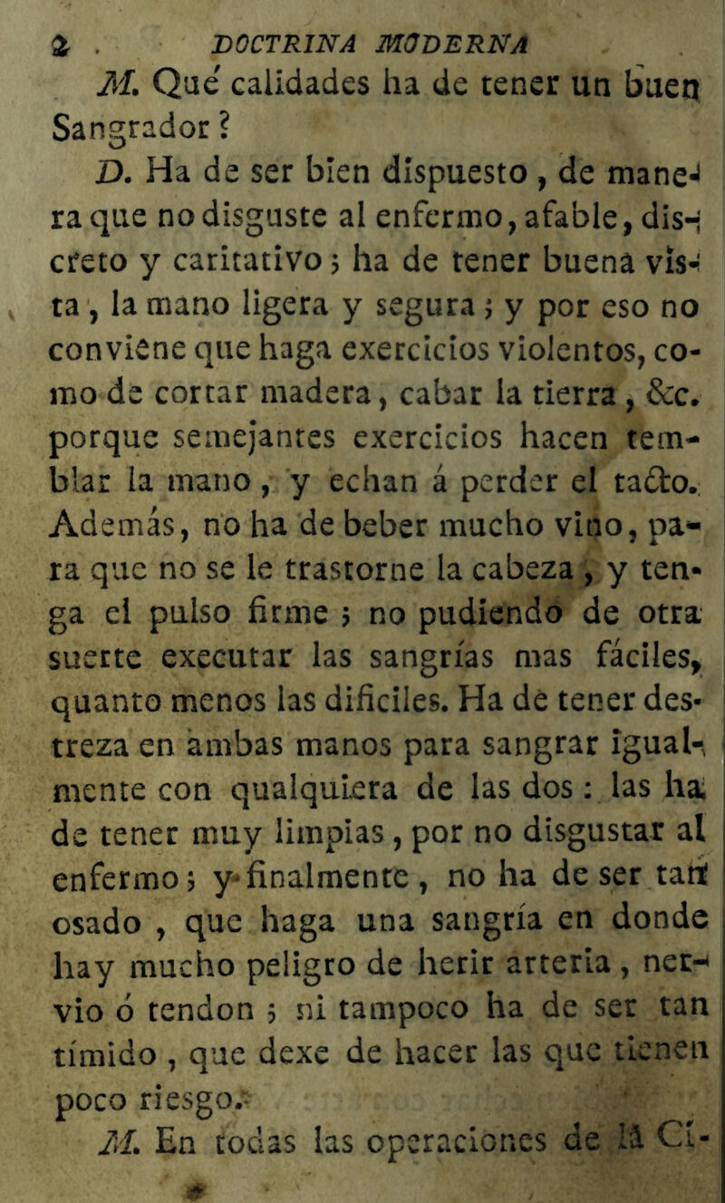 M. Que' calidades ha de tener un buen Sangrador ? D. Ha de ser bien dispuesto, de mane^ ra que no disguste al enfermo, afable, dis-; creto y caritativo; ha de tener buena vis*¡ ta , la mano ligera y segura ; y por eso no conviene que haga exercicios violentos, co- mo de cortar madera, cabar la tierra , &c. porque semejantes exercicios hacen tem- blar la mano, y echan á perder el ta&o. Además, no ha de beber mucho vino, pa- ra que no se le trastorne la cabeza , y ten- ga el pulso firme ; no pudiendo de otra suerte executar las sangrías mas fáciles, quanto menos las difíciles. Ha de tener des- treza en ambas manos para sangrar igual-, ¡ mente con qualquiera de las dos: las ha de tener muy limpias, por no disgustar al ¡ enfermo; y*finalmente, no ha deser tan! osado , que haga una sangría en donde hay mucho peligro de herir arteria, ner- ■ vio ó tendón ; ni tampoco ha de ser tan tímido , que dexe de hacer las que tienen poco riesgo* M. En todas las operaciones de iá Cí-