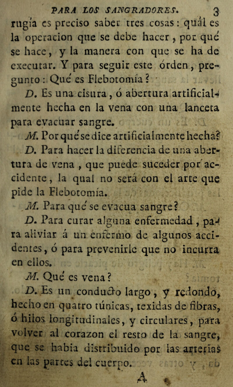 rugía es preciso saber tres cosas: quál es la operación que se debe hacer , por que se hace, y la manera con que se ha de executar. Y para seguir este orden, pre- gunto : Que es Flebotomía ? D. Es una cisura, ó abertura artificial- mente hecha en la vena con una lanceta para evacuar sangre. M. Por que'se dice artificialmente hecha? D. Para hacer la diferencia de una aber- tura de vena , que puede suceder por'ac- cidente, la qual no será con el arte que pide la Flebotomía. M. Para que' se evacúa sangre? D. Para curar alguna enfermedad , paJ ra aliviar á un enfermo de algunos acci- dentes, ó para prevenirle que no incurra en ellos. M. Que' es vena? D. Es un_ conducho largo , y redondo, hecho en quatro túnicas, texidas de fibras, o hilos longitudinales, y circulares, para volver al corazón el resto de la sangre, que se había distribuido por las arterías en las partes del cuerpo. . u A %