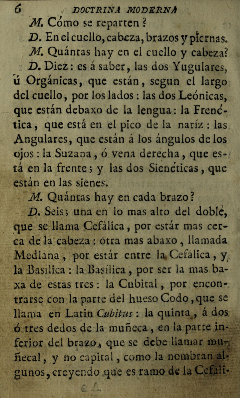 M. Cómo se reparten ? D. En el cuello, cabeza, brazos y piernas. M. Quántas hay en el cuello y cabeza? D. Diez: es á saber, las dos Yugulares, ú Orgánicas, que están, según el largo del cuello, por los lados: las dos Leónicas, que están debaxo de la lengua: la Frene- tica , que está en el pico de la nariz : las Angulares, que están á los ángulos délos ojos: la Suzana, ó vena derecha, que es- ' tá en la frente; y las dos Sieneticas, que están en las sienes. M. Quántas hay en cada brazo? D. Seis5 una en lo mas alto del doble, que se llama Cefálica, por estar mas cer- ca de la cabeza : otra mas abaxo, llamada Mediana, por estar entre la.Cefálica, y la Basílica : la Basílica , por ser la mas ba- xa de estas tres: la Cubital, por encon- trarse con la parte del hueso Codo, que se llama en Latin Cubitus : la quinta , á dos ó tres dedos de la muñeca , en la parce in- ferior del brazo, que se debe llamar mu- ñecal, y no capital, como la nombran al- gunos, creyendo que es ramo de la Cefali-