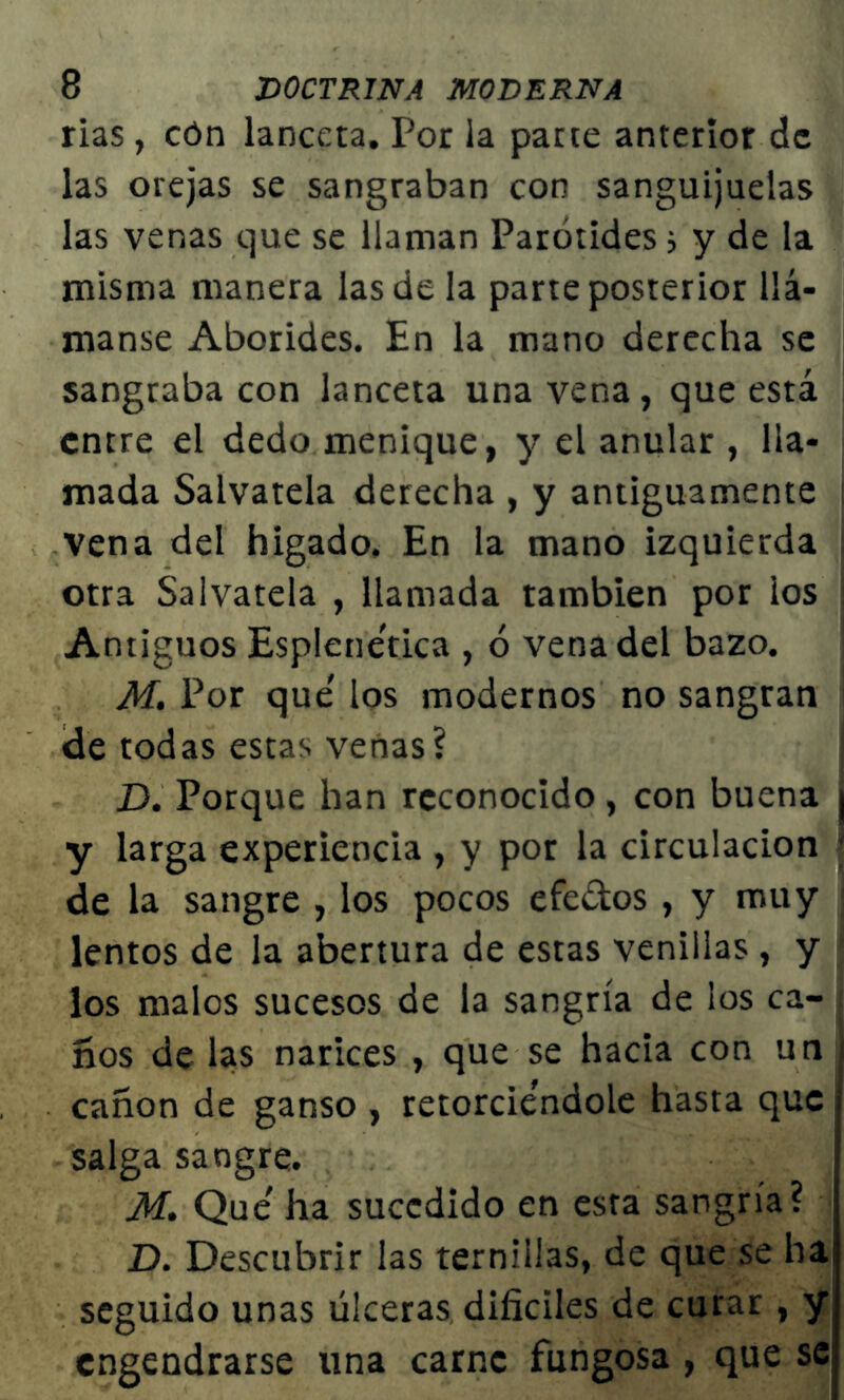 rias, cón lanceta. Por la parte anterior de las orejas se sangraban con sanguijuelas las venas que se llaman Parótides; y de la misma manera las de la parte posterior llá- manse Aborides. En la mano derecha se sangraba con lanceta una vena, que está entre el dedo menique, y el anular , lla- mada Sálvatela derecha , y antiguamente vena del higado. En la mano izquierda otra Sálvatela , llamada también por ios : Antiguos Esplenetica , ó vena del bazo. M. Por que' los modernos no sangran ele todas estas venas? D. Porque han reconocido , con buena | y larga experiencia , y por la circulación j de la sangre , los pocos efe&os , y muy lentos de la abertura de estas venillas , y los malos sucesos de la sangría de los ca- ños de las narices , que se hacia con un ¡ canon de ganso , retorciéndole hasta que salga sangre. M. Que' ha sucedido en esta sangría? D. Descubrir las ternillas, de que se ha: seguido unas úlceras difíciles de curar , yi engendrarse una carne fungosa , que se