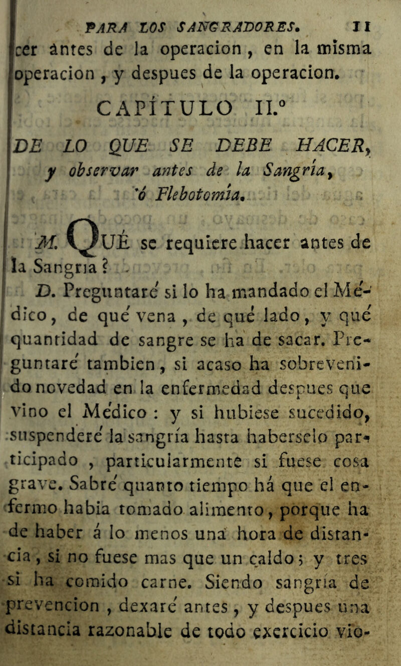 cer antes de la operación , en la misma 'operación , y después de la operación. CAPÍTULO II.0 DE LO QUE SE DEBE HACERy y observar antes de la Sangría y 'ó Flebotomía. M. C^UÉ se requiere hacer antes de la Sangría ? . D. Preguntare' si lo ha mandado el Me- dico, de que' vena , de qué lado, y qué 11 quantidad de sangre se ha de sacar. Pre- j guntaré también, si acaso ha sobreveni- do novedad en la enfermedad después que vino el Médico : y si hubiese sucedido, suspenderé la sangría hasta haberseio parí ticipado , particularmente si fuese cosa grave. Sabré quanto tiempo há que el en- fermo había tomado alimento, porque ha de haber á lo menos una hora de distan- cia , si no fuese mas que un caldo; y tres si ha comido carne. Siendo sangría de prevención , dexaré antes, y después una distancia razonable de todo ejercicio vio-