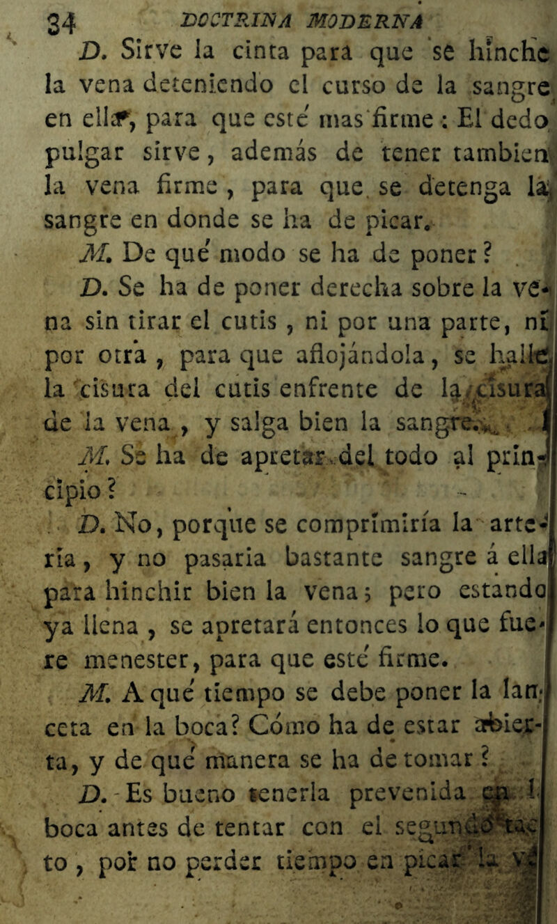 D. Sirve la cinta para que se hinche la vena deteniendo el curso de la sangre en ella?, para que este mas firme : El dedo pulgar sirve, además de tener también la vena firme , para que se detenga la, sangre en donde se ha de picar. M. De que' modo se ha de poner ? D. Se ha de poner derecha sobre la ve* na sin tirar el cutis , ni por una parte, nt por otra , para que aflojándola, se halle la cisura del cutis enfrente de 4/usuraí de la vena , y salga bien la sangre.*,, f M. Se ha de apretar, del todo al prin-l cipio ? - ( D. No, porque se comprimiría la arte- ria , y no pasaria bastante sangre á ella para hinchir bien la vena 5 pero estando, ya llena , se apretará entonces lo que fue* re menester, para que este' firme. M. A que' tiempo se debe poner la lan- ceta en la boca? Cómo ha de estar abier- ta, y de que manera se ha de tomar ? D. Es bueno tenerla prevenida cp. 1 boca antes de tentar con el segundo®^ to y por no perder tiempo en picar’la