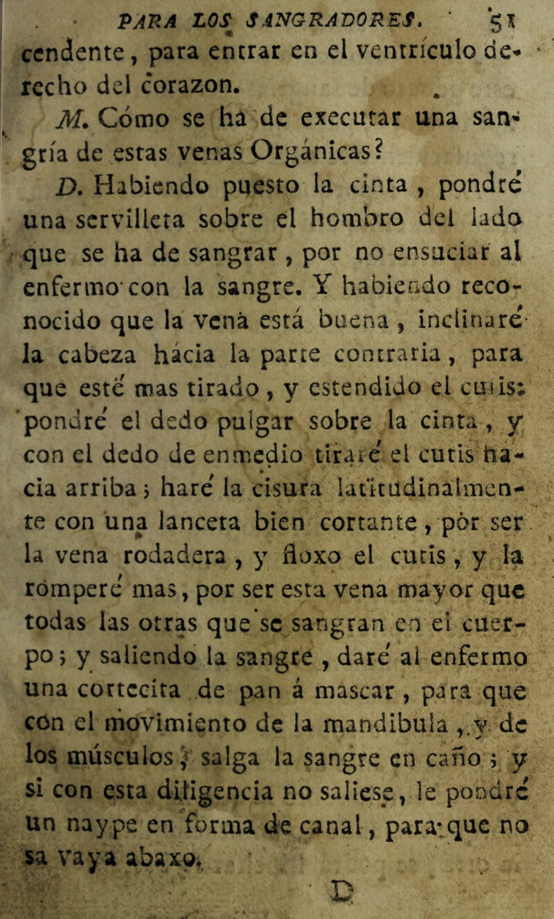 cendente, para entrar en el ventrículo de* rccho del corazón. M. Cómo se há de executar una san- gría de estas venas Orgánicas? D. Habiendo puesto la cinta , pondré una servilleta sobre el hombro del lado que se ha de sangrar, por no ensuciar al enfermo'con la sangre. Y habiendo reco- nocido que la vena está buena , inclinaré la cabeza hacia la parte contraria, para que este mas tirado, y estendido el cutis; pondré el dedo pulgar sobre la cinta , y con el dedo de enmedio tirare el cutis ha- cia arriba ; haré la cisura latitudinálmen- te con una lanceta bien cortante , pór ser la vena rodadera , y floxo el cutis , y la romperé mas, por ser esta vena mayor que todas las otras que se sangran en el cuer- po; y saliendo la sangre , daré al enfermo una cortccita de pan á mascar, para que con el movimiento de la mandíbula ,.y de los músculos; salga la sangre en caño ; y si con esta diligencia no saliese, le pondré un naype en forma de canal, para;que no sa vaya abaxo. i¡t • e