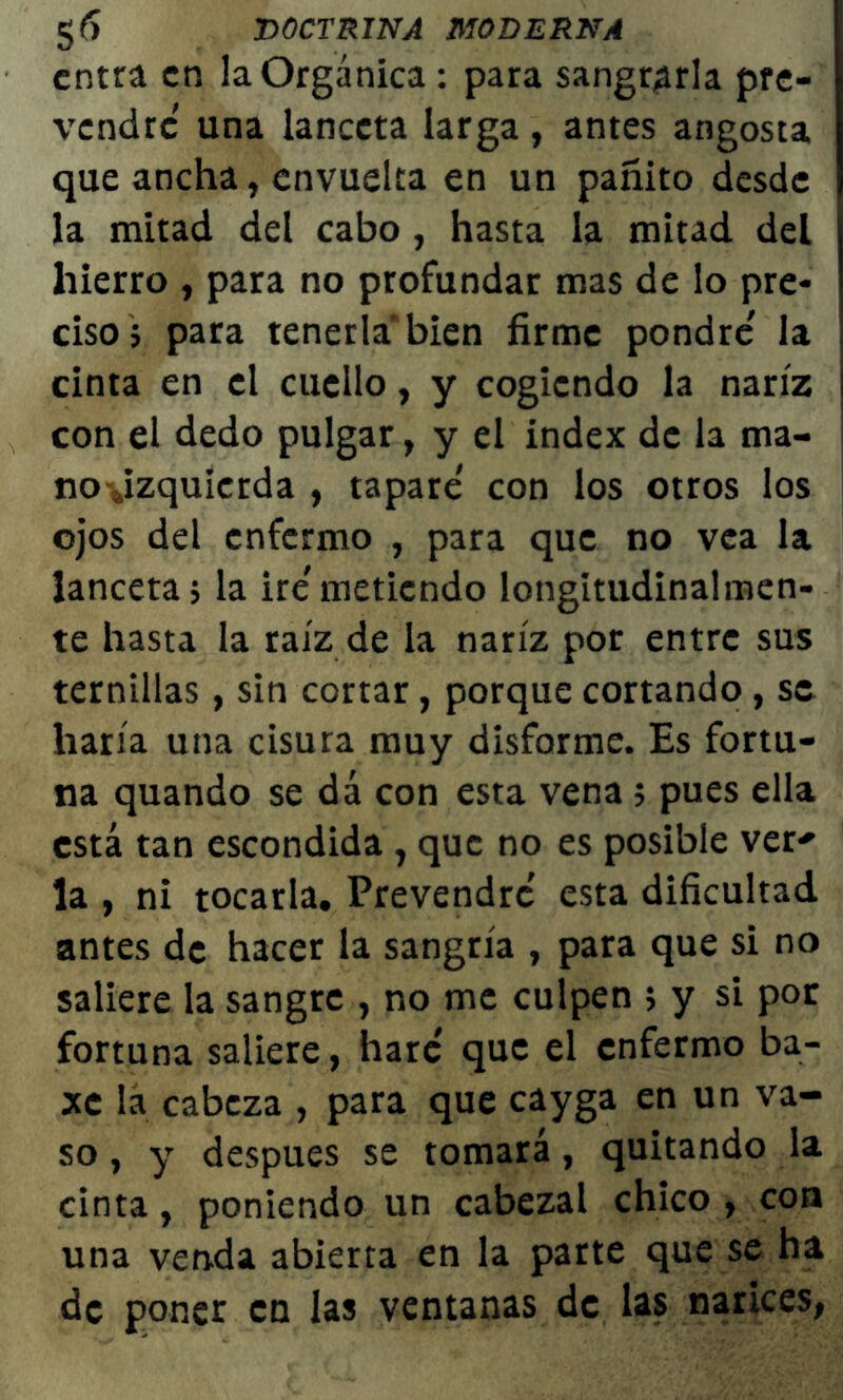 entra en la Orgánica : para sangrarla pre- vendré una lanceta larga, antes angosta que ancha, envuelta en un pañito desde la mitad del cabo , hasta la mitad del hierro , para no profundar mas de lo pre- ciso; para tenerla bien firme pondré' la cinta en el cuello, y cogiendo la nariz j con el dedo pulgar, y el índex de la ma- i no-Jzquierda , tapare con los otros los ojos del enfermo , para que no vea la lanceta; la iré'metiendo longitudinalmen- te hasta la raíz de la nariz por entre sus ternillas, sin cortar, porque cortando, se haría una cisura muy disforme. Es fortu- na quando se dá con esta vena; pues ella está tan escondida , que no es posible ver* la , ni tocarla. Prevendré esta dificultad antes de hacer la sangría , para que si no saliere la sangre , no me culpen ; y si por fortuna saliere, haré' que el enfermo ba- xc la cabeza , para que cayga en un va- so , y después se tomará, quitando la cinta, poniendo un cabezal chico , con una venda abierta en la parte que se ha de poner en las ventanas de las narices,