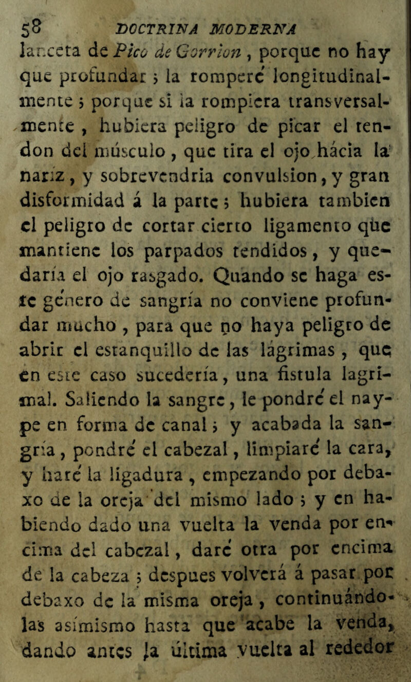 lanceta de Pico de Gorrión, porque no hay que profundar> la romperé longitudinal- mente 5 porque si ia rompiera transversal- mente , hubiera peligro de picar el ten- don del músculo , que tira el ojo hacia la nariz, y sobrevendría convulsión,y gran disformidad á la parte 5 hubiera también el peligro de cortar cierto ligamento qüc mantiene los parpados tendidos, y que- daría el ojo rasgado. Quando se haga es- te genero de sangría no conviene profun- dar mucho , para que po haya peligro de abrir el estanquillo de las lágrimas , que en este caso sucedería, una fístula lagri- ma!. Saliendo la sangre, le pondré' el nay- pe en forma de canal; y acabada la san- gría , pondré' el cabezal, limpiare' la C2ra, y haré' la ligadura , empezando por deba- xo de la oreja, del mismo lado ; y en ha- biendo dado una vuelta la venda por en* cima del cabezal, daré otra por encima de la cabeza ; después volverá á pasar poc debaxo de la misma oreja, continuándo- las asimismo hasta que acabe la venda, dando antes ja última vuelta al rededor