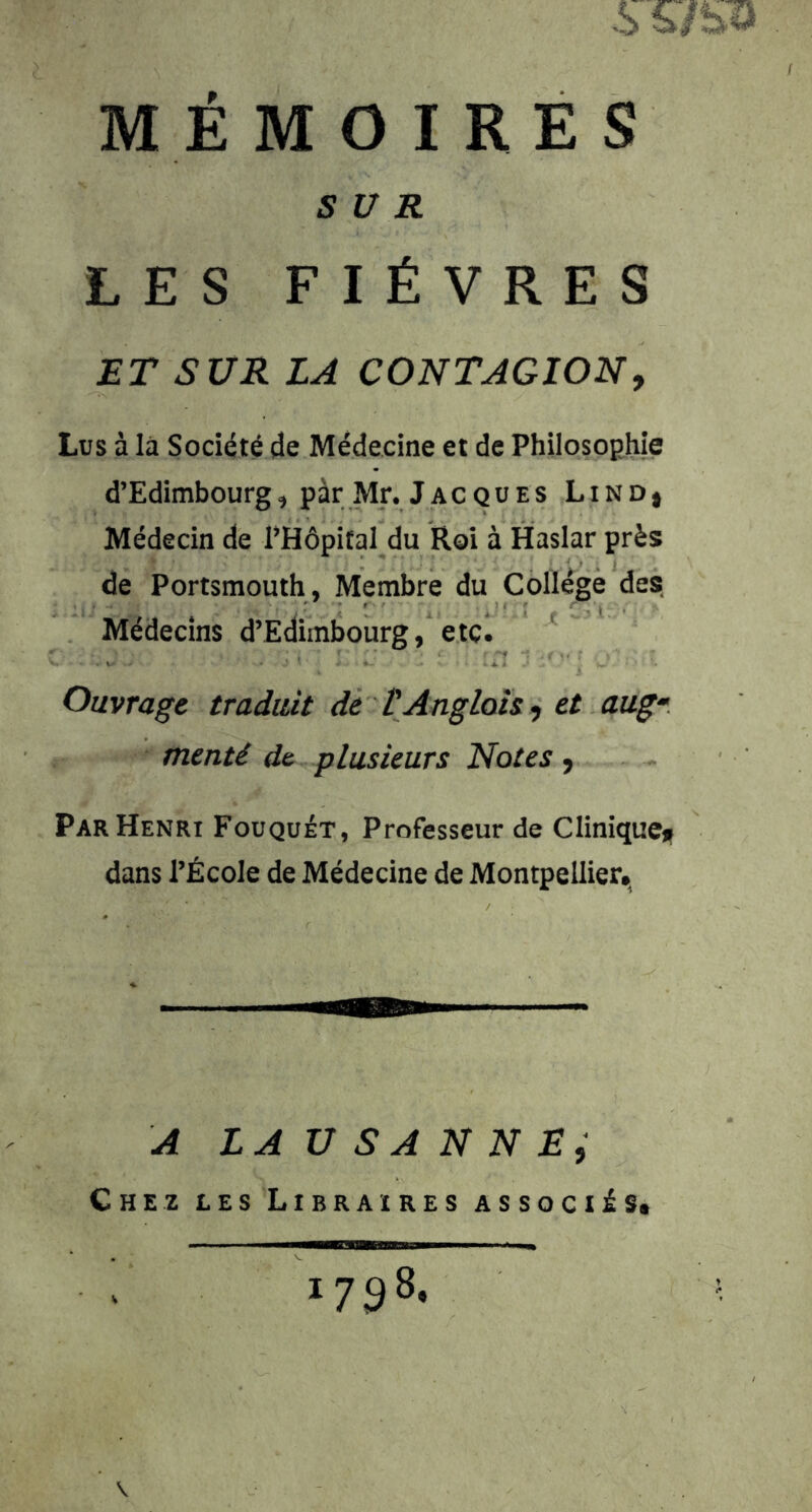 MÉMOIRES SUR LES FIÈVRES ÆT SUR LA CONTAGION, Lus à là Société de Médecine et de Philosophie d’Edimbourg, par Mr. Jacques Lind* Médecin de l’Hôpital du Roi à Haslar près de Portsmouth, Membre du Collège des Médecins d’Edimbourg, etc. ' Ouvrage traduit de VAngloh, et aug- menté de plusieurs Notes, Par Henri Fouquét, Professeur de Cliniqucii dans l’École de Médecine de Montpellier., A LAUSANNE; 1798. V