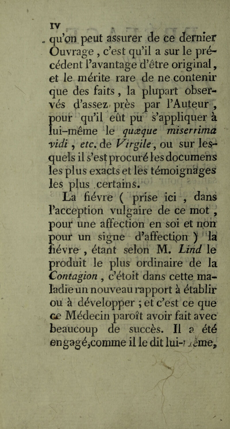 , qu’on peut assurer de ce dernier Ouvrage , c’est qu’il a sur le pré- cédent l’avantage d’être original, et le mérite rare de ne contenir que des faits, la plupart obser- vés d’assez près par l’Auteur , Ï)Our qu’il eût pu s’appliquer à ui-même le quoique miserrima vidi, etc. de t^irgile, ou sur les- quels il s’est procuré les documehs les plus exacts et lés témoignages les plus certains. La fièvre ( prise ici , dans l’acception vulgaire de ce mot , pour une affection en soi et non pour un signe d’affectipn ) la lièvre , étant selon M. Lind le produit le plus ordinaire de la Contagion , c’étoit dans cette ma- ladie un nouveau rapport à établir ou à développer ; et c’est ce que ce Médecin paroît avoir fait avec beaucoup de succès. Il a été engagéjComme il le dit lui-j iime.