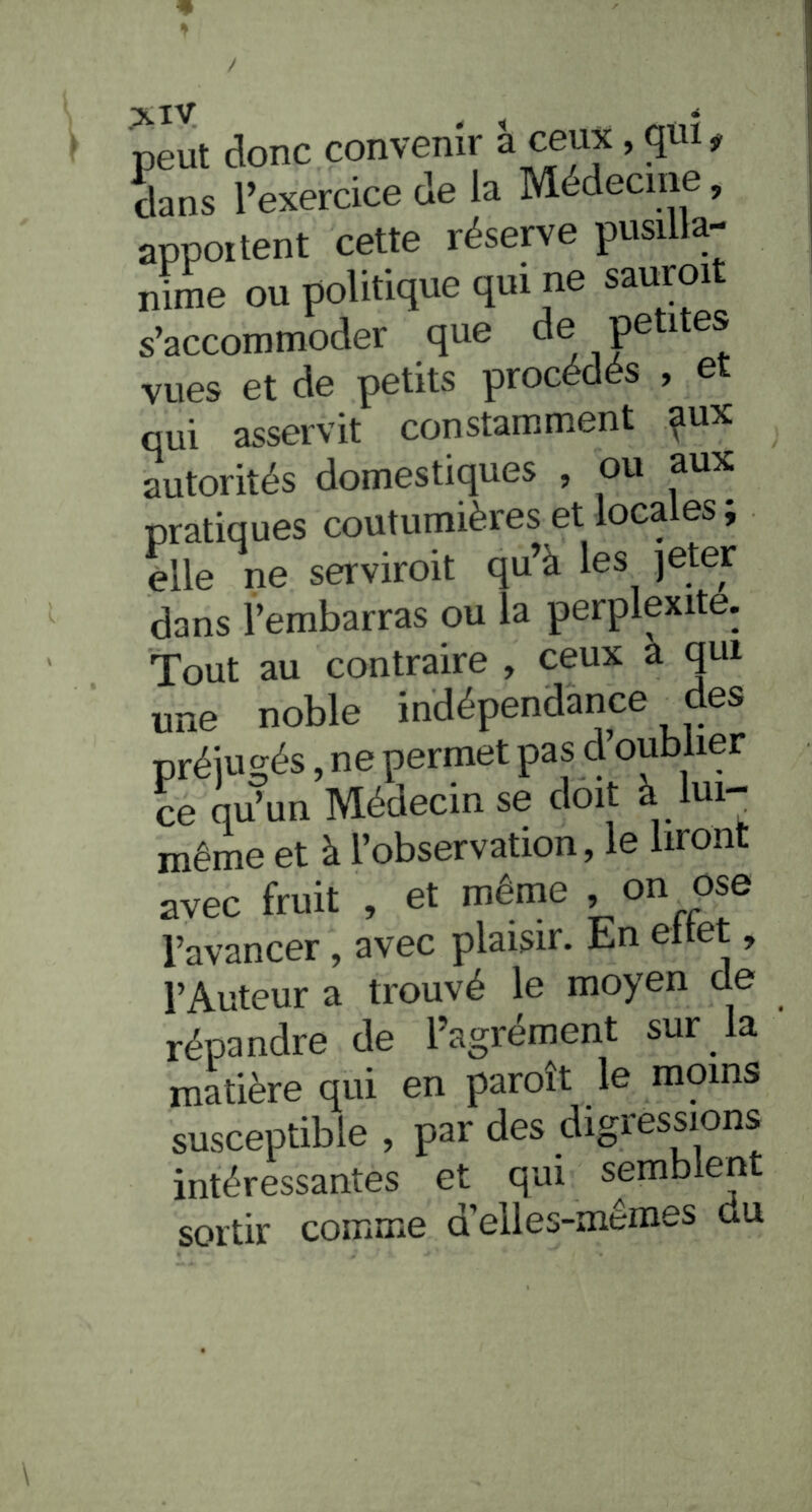« XlV < peut donc convenîr à ceux, qui, Sans l’exercice de la Médecine, apportent cette réserve pusilla- nime ou politique qui ne sauroit s’accommoder que de peti es vues et de petits procédés , et qui asservit constamment px autorités domestiques , ou aux pratiques coutumières et loca es j elle ne serviroit qu’à les jeter dans l’embarras ou la perplexité. Tout au contraire , ceux a qui une noble indépendance des préjugés, ne permet pas d’oublier ce qu’un Médecin se doit à lui- même et à l’observation, le liront avec fruit , et même , on ose l’avancer , avec plaisir. En ettet, l’Auteur a trouvé le moyen de répandre de l’agrément sur la matière qui en paroît le moins susceptible , par des digressions intéressantes et qui semblent sortir comme d’elles-mêmes du