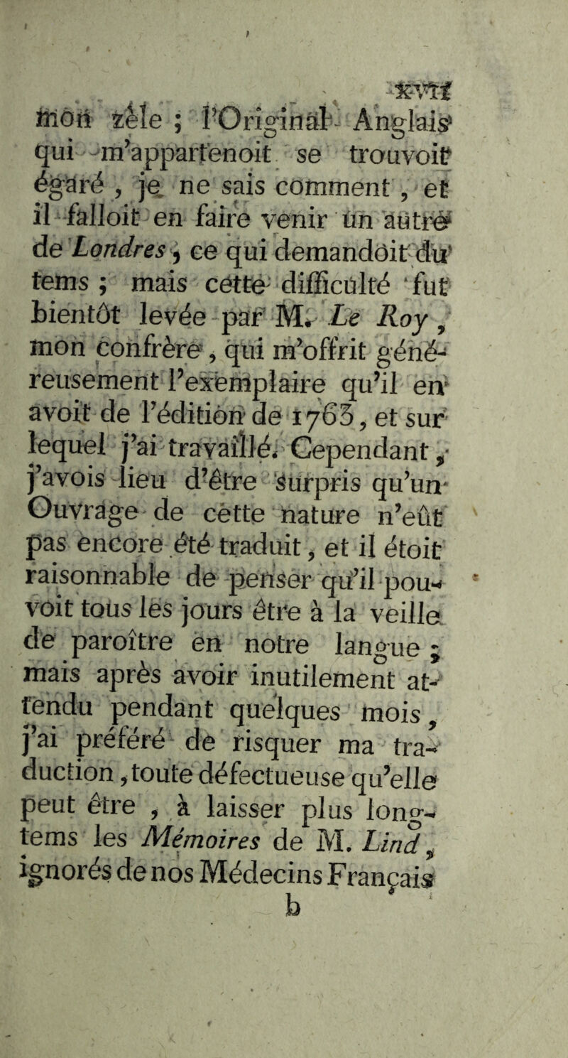 iilôrt zMe ; rOrîginsit Anglais qui -m'appartenait se trouvoiP égaré , je, ne sais comment, et il falloit en faire venir ün âtitré? de 'Londres ce qui demandôit du’ tems ; mais cétte difficülfé ‘fut bientôt levée paf Le Roy, mon confrère, qui m’offrit génë-' reusement l’exerripiaire qu’il en* a voit de réditièride 1763, et sur lequel j’ai travaillé. Cependant j’avois lieu d’être Surpris qu’un* Ouvrage de cétte hature n’eût pas encore été traduit, et il étoit raisonnable de pensèr qû’il pou-< voit toüs lés jours être à la veilla dé paroître én notre langue ; mais après avoir inutilement at^ fèndu pendant quelques mois, j’ai préféré de risquer ma tra-»' duction, toute défectueuse qu’elle peut être , à laisser plus long- tems les Mémoires de M. Llrid ^ ignorés de nos Médecins Françaisf