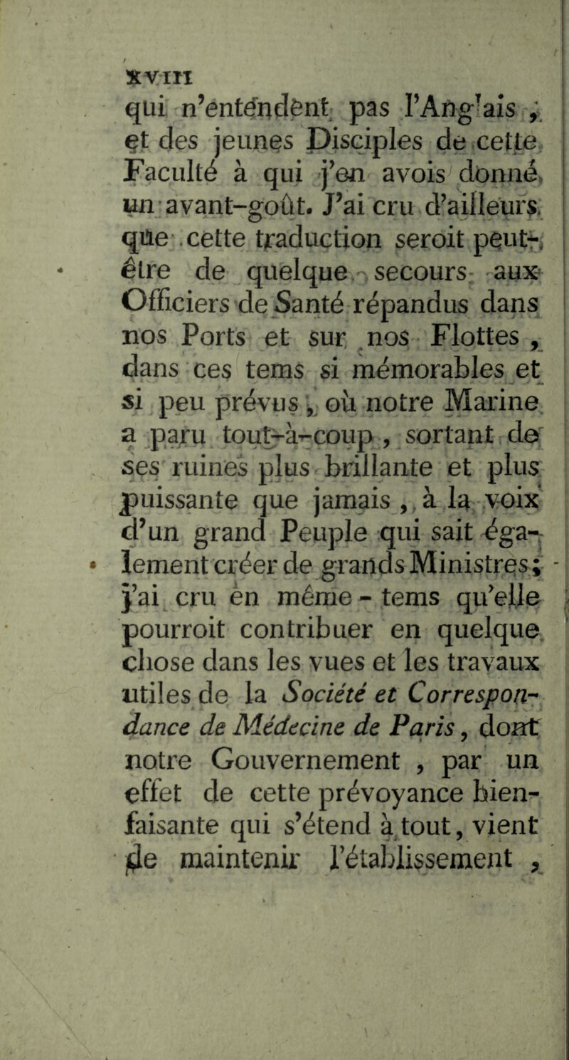 xyiii j qui. n’ent^ndënt pas l’Aug-ais ; ; çt des jeunes Disciples de cette Faculté à qui j’en avois^ donné, un avant-goût. J’ai cru d’ailleurs, qüe cette tfaduction seroit peutr» être de quelque secours aux ^ Officiers de Santé répandus dans nos Ports et sur .nos Flottes , dans ces tems si mémorables et si peu prévus j, ovi notre Marine a paru tout^à-^coup, sortant de ses ruines plus brillante et plus puissante que jamais , , à la v-oix d’un grand Peuple qui sait éga- lement créer de grands Ministres; - j’ai cru èn même - tems qu’elle pourroit contribuer en quelque chose dans les vues et les travaux utiles de la Société et Correspon- dance de Médecine de Paris, dont notre Gouvernement , par un effet de cette prévoyance bien- faisante qui s’étend à tout, vient fie maintenu' l’établissement ,