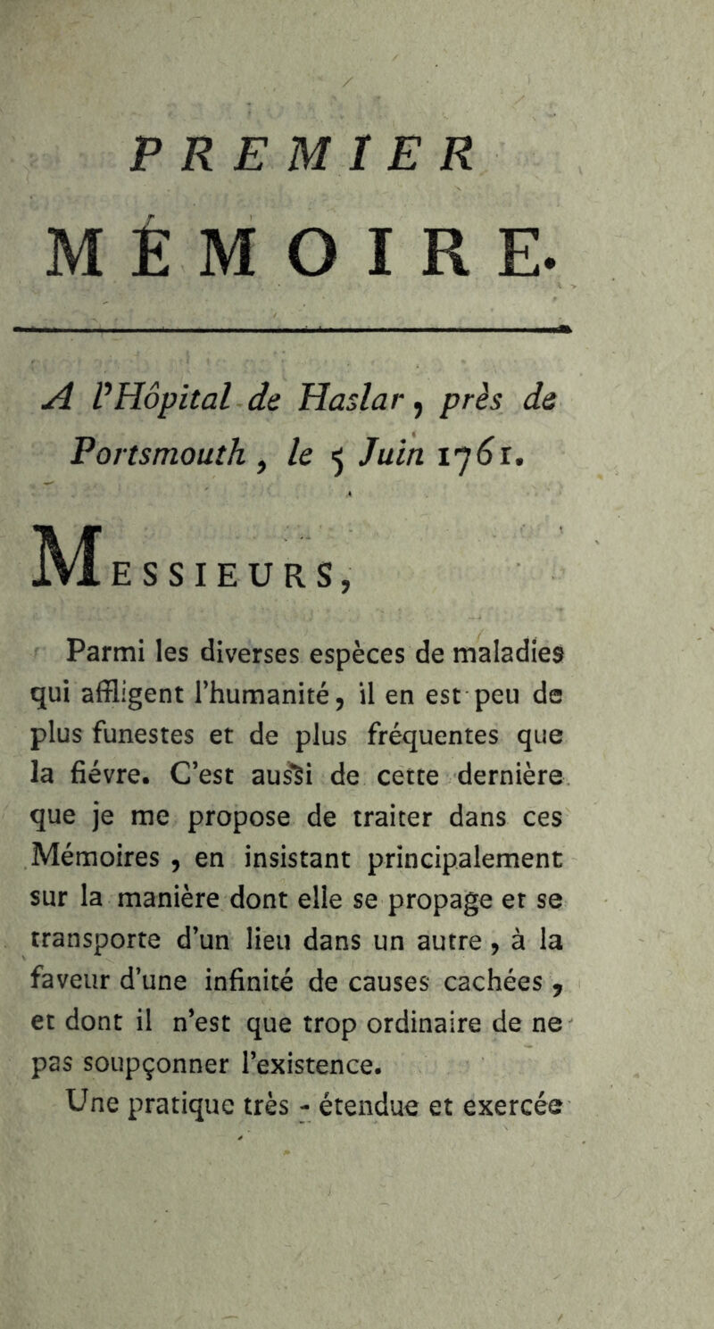 PREMIER MÉMOIRE. A VHôpital de Haslar, près de Portsmouth ^ le ^ Juin 17^1. ]Vf E S S I E U R S, Parmi les diverses espèces de maladies qui affligent l’humanité, il en est peu de plus funestes et de plus fréquentes que la fièvre. C’est aus^i de cette dernière que je me propose de traiter dans ces Mémoires , en insistant principalement sur la manière dont elle se propage et se transporte d’un lieu dans un autre, à la faveur d’une infinité de causes cachées , et dont il n’est que trop ordinaire de ne pas soupçonner l’existence. Une pratique très - étendue et exercée