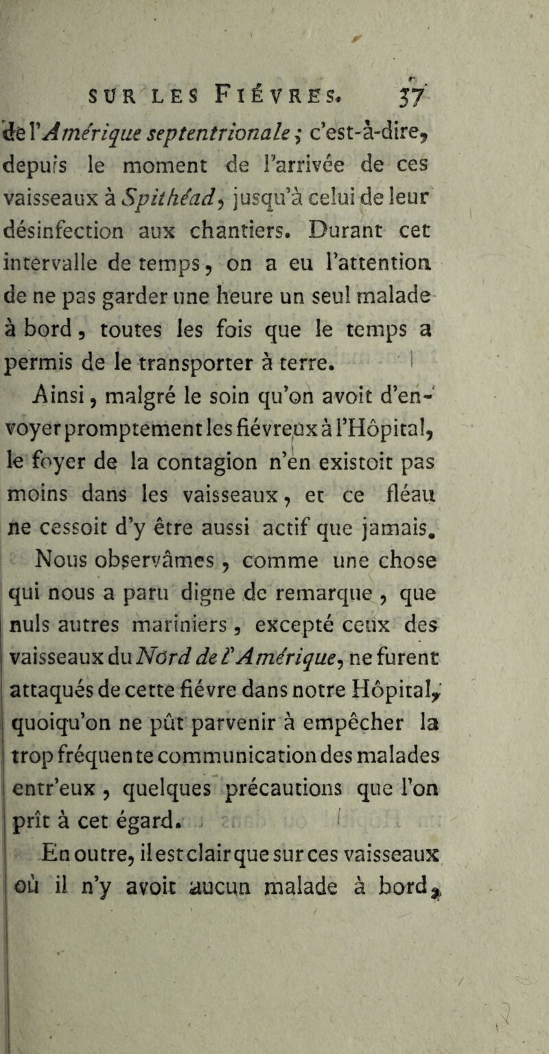 de \'Â mérique septentrionale ,• c’est-à-dire, depuis le moment de l’arrivée de ces vaisseaux à Spithéad-) jusqu’à celui de leur désinfection aux chantiers. Durant cet intervalle de temps, on a eu l’attention de ne pas garder une heure un seul malade à bord, toutes les fois que le temps a permis de le transporter à terre. I Ainsi, malgré le soin qu’on avoit d’en- voyer promptement les fiévreux à l’Hôpital, le foyer de la contagion n’en existoit pas moins dans les vaisseaux, et ce fléau ne cessoit d’y être aussi actif que jamais. Nous observâmes, comme une chose qui nous a paru digne de remarque , que nuis autres mariniers , excepté ceux des vaisseaux du de l'Amérique^ ne furent attaqués de cette fièvre dans notre Hôpital, quoiqu’on ne pût parvenir à empêcher la trop fréquen te communication des malades ! entr’eux , quelques précautions que l'on prît à cet égard. I En outre, ilestclairquesurces vaisseaux où il n’y avoit aucun malade à bord^, i