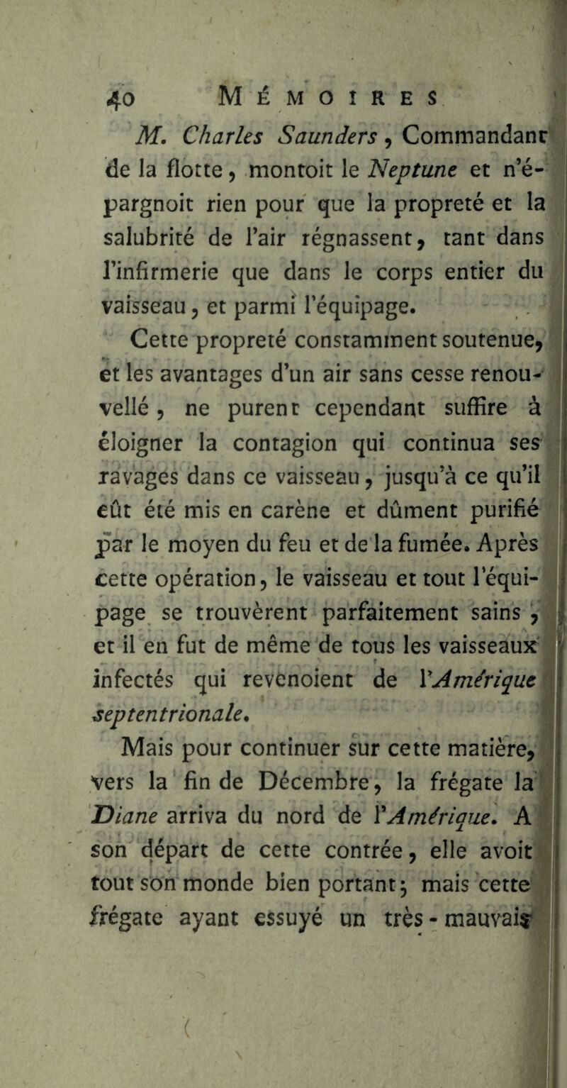 M. Charles Sauniers, Commandanr de la flotte, montoit le Neptune et n’é- pargnoit rien pour que la propreté et la salubrité de l’air régnassent, tant dans l’infirmerie que dans le corps entier du vaisseau, et parmi l’équipage. Cette propreté constamment soutenue, et les avantages d’un air sans cesse renou- vellé, ne purent cependant suffire à éloigner la contagion qui continua ses ravages dans ce vaisseau, jusqu’à ce qu’il eût été mis en carène et dûment purifié jpar le moyen du feu et de la fumée. Après cette opération, le vaisseau et tout l’équi- page se trouvèrent parfaitement sains , et il en fut de même de tous les vaisseaux infectés qui revenoient de XAmérique \ septentrionale. Mais pour continuer sur cette matière, ' vers la fin de Décembre, la frégate la' Diane arriva du nord de ïAmérique. A son départ de cette contrée, elle avoir tout son monde bien portant j mais cette frégate ayant essuyé un très - mauvaisr (