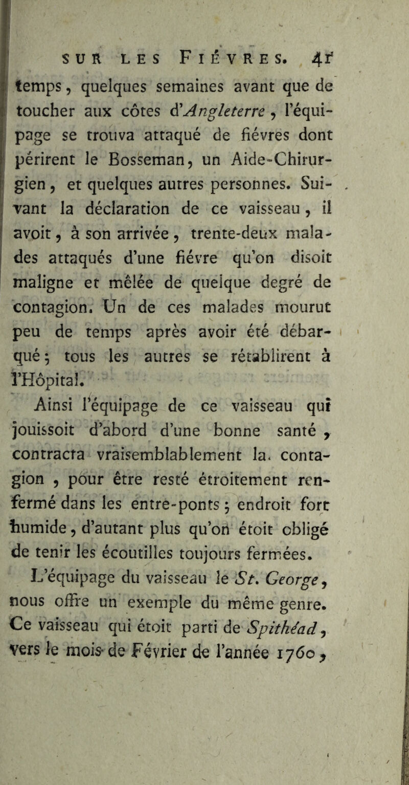 I temps, quelques semaines avant que de ! toucher aux côtes ÿAngleterre, l’équi- : page se trouva attaqué de fièvres dont périrent le Bosseman, un Aide-Chirur- ! gien , et quelques autres personnes. Sui- I vant la déclaration de ce vaisseau, il ( avoit, à son arrivée , trente-deux mala- I des attaqués d’une fièvre qu’on disoit maligne et mêlée de quelque degré de contagion. Un de ces malades mourut peu de temps après avoir été débar- qué ; tous les autres se rétablirent à î’Hôpital. Ainsi ^équipage de ce vaisseau qut jouissoit d’abord d’une bonne santé , contracta vraisemblablement la. conta- gion , pour être resté étroitement ren- fermé dans les entre-ponts j endroit fort humide, d’autant plus qu’on étoit obligé de tenir les écoutilles toujours fermées. L’équipage du vaisseau le St. George, nous offre un exemple du même genre. Ce vaisseau qui étoit ^drû àe Spithéad, vers le mois-de Février de l’année 1760,