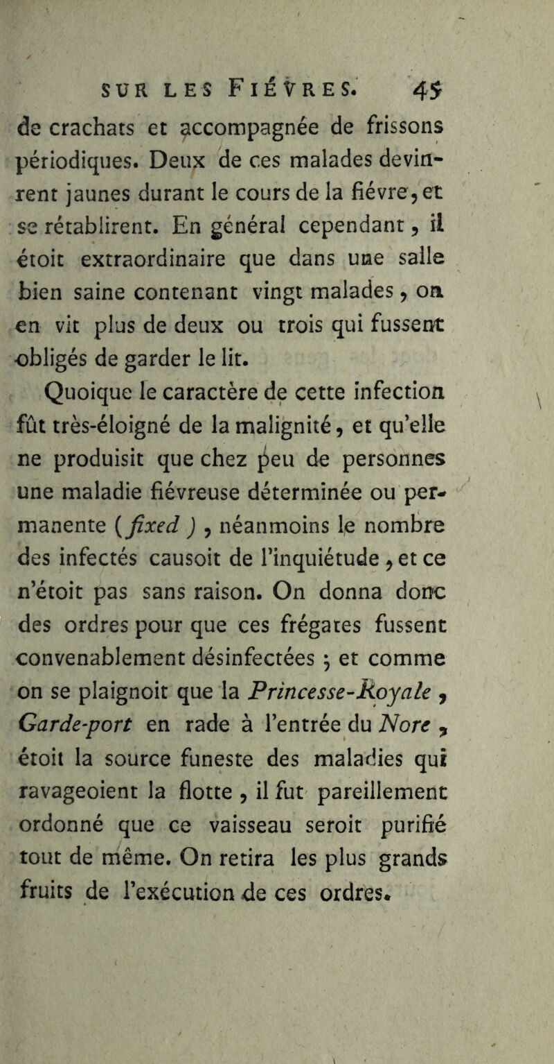 de crachats et accompagnée de frissons périodiques. Deux de ces malades devin- rent jaunes durant le cours de la fièvre, et se rétablirent. En générai cependant, il étoit extraordinaire que dans une salle bien saine contenant vingt malades , on en vit plus de deux ou trois qui fussent obligés de garder le lit. Quoique le caractère de cette infection fût très-éloigné de la malignité, et qu’elle ne produisit que chez ji)eu de personnes une maladie fiévreuse déterminée ou per- manente {fixed ) , néanmoins le nombre des infectés causoit de l’inquiétude , et ce n’étoit pas sans raison. On donna donc des ordres pour que ces frégates fussent convenablement désinfectées 5 et comme on se plaignoit que la Princesse-Royale , Garde-port en rade à l’entrée du Nore , étoit la source funeste des maladies qui ravageoient la flotte , il fut pareillement ordonné que ce vaisseau seroit purifié tout de même. On retira les plus grands fruits de l’exécution de ces ordres.