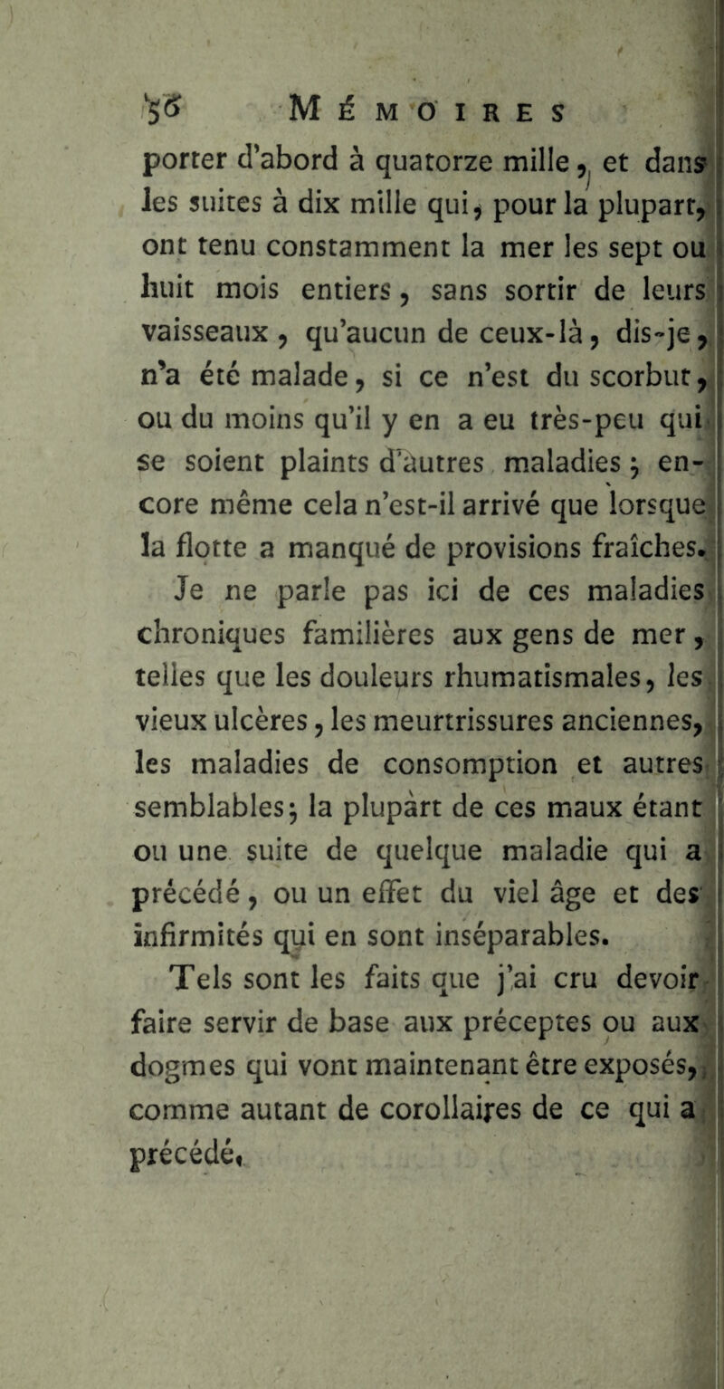 porter d’abord à quatorze mille et dans les suites à dix mille qui^ pour la plupart, ont tenu constamment la mer les sept ou huit mois entiers, sans sortir de leurs vaisseaux, qu’aucun de ceux-là, dis-je, n’a été malade, si ce n’est du scorbut, ou du moins qu’il y en a eu très-peu qui' se soient plaints d’autres maladies j en- core même cela n’est-il arrivé que lorsque la flotte a manqué de provisions fraîches. Je ne parle pas ici de ces maladies chroniques familières aux gens de mer, telles que les douleurs rhumatismales, les vieux ulcères, les meurtrissures anciennes, les maladies de consomption et autres, semblables J la plupart de ces maux étant ou une suite de quelque maladie qui a précédé, ou un effet du viel âge et des infirmités qyi en sont inséparables. Tels sont les faits que j’ai cru devoir- faire servir de base aux préceptes ou aux dogmes qui vont maintenant être exposés, j, comme autant de corollaires de ce qui a . précédé,