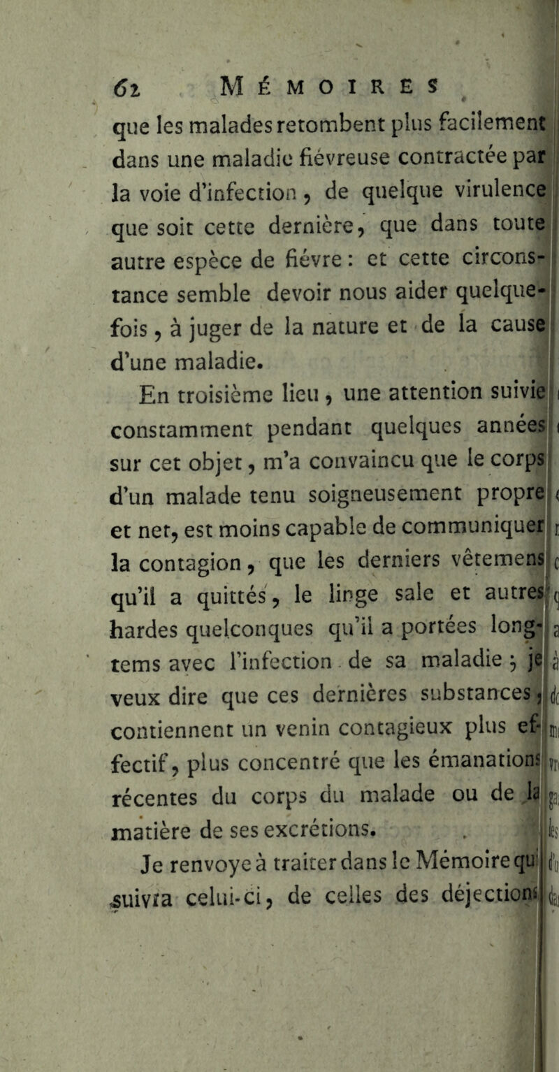 qiie les malades retombent plus facilement^ dans une maladie fiévreuse contractée parj la voie d’infection , de quelque virulence ^ que soit cette dernière, que dans toute! autre espèce de fièvre : et cette circons-j tance semble devoir nous aider quelque-] fois, à juger de la nature et de la cause! d’une maladie. i En troisième lieu, une attention suivie! i constamment pendant quelques années ( sur cet objet, m’a convaincu que le corpsj d’un malade tenu soigneusement propril ( et net, est moins capable de communique! i la contagion, que les derniers vêtemenHc qu’il a quittés, le linge sale et autre^^ hardes quelconques qu’il a portées long-? a tems avec l’infection de sa maladie )ï veux dire que ces dernières substances j contiennent un venin contagieux plus efijui fectif, plus concentré que les emanations||j[i récentes du corps du malade ou de laijj, matière de ses excrétions. «Iti Je renvoyé à traiter dans le Mémoire qui Æuivta celui-ci, de celles des déjectioni,