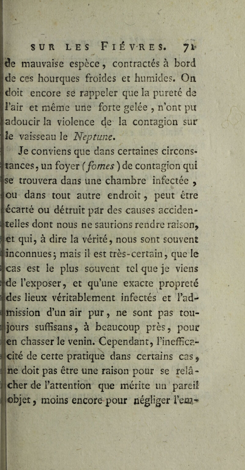 I il I SUR LES Fièvres, jh «de mauvaise espèce, contractés à bord 'de ces hourques froides et humides. On 'doit encore sé rappeler que la pureté de l’air et même une forte gelée , n’ont pu adoucir la violence de la contagion sur le vaisseau le Neptune. Je conviens que dans certaines circons- tances, un foyer ifomes)AQ contagion qui se trouvera dans une chambre infectée , ou dans tout autre endroit, peut être écarté ou détruit par des causes acciden- telles dont nous ne saurions rendre raison, çt qui, à dire la vérité, nous sont souvent inconnues5 mais il est très-certain, que le icas est le plus souvent tel que je viens de l’exposer, et qu’une exacte propreté des lieux véritablement infectés et l’ad- mission d’un air pur, ne sont pas tou- jours suffisans, à beaucoup près, pour len chasser le venin. Cependant, l’ineffica- Icité de cette pratiqué dans certains cas, « ne doit pas être une raison pour se relâ- jeher de l’attention que mérite un pareil jobjet, moins encore pour négliger î’eta- I i !