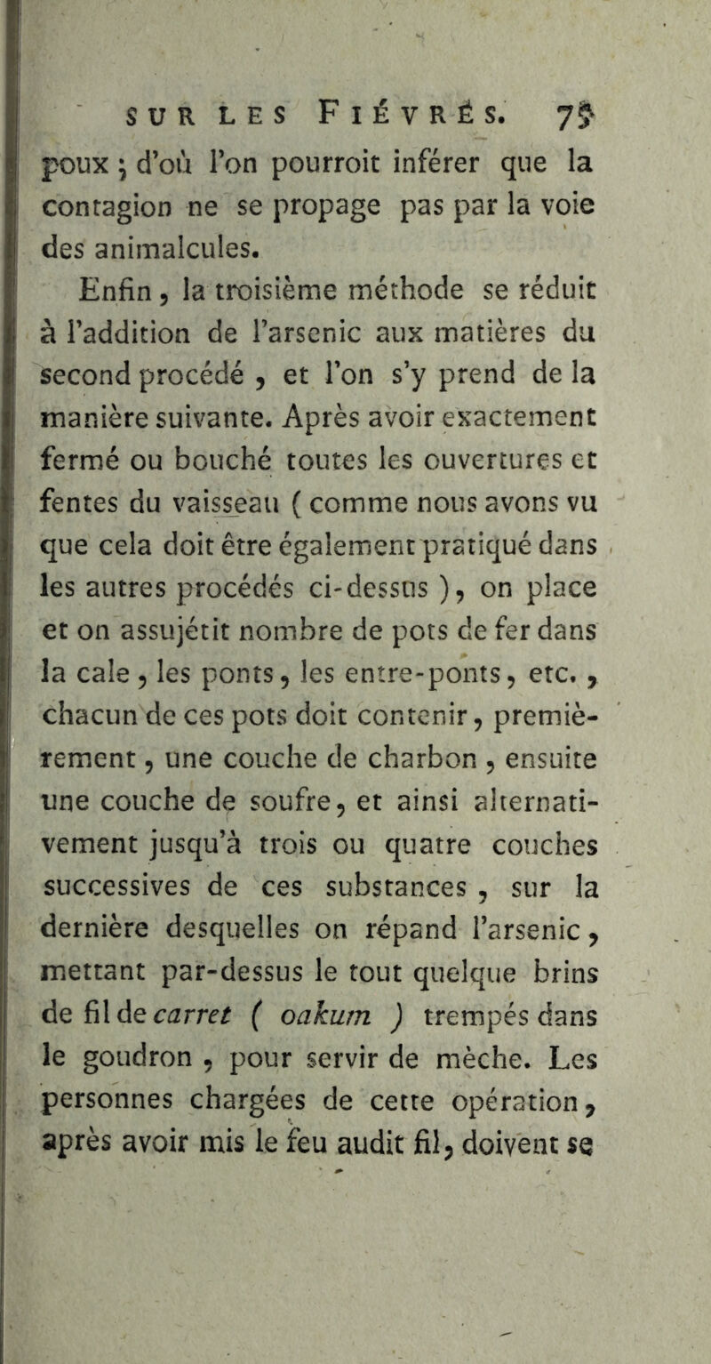 poux y d’où l’on pourroit inférer que la contagion ne se propage pas par la voie des animalcules. Enfin, la troisième méthode se réduit à l’addition de l’arsenic aux matières du second procédé , et l’on s’y prend de la manière suivante. Après avoir exactement fermé ou bouché toutes les ouvertures et fentes du vaisseau ( comme nous avons vu que cela doit être également pratiqué dans les autres procédés ci-dessus ), on place et on assujétit nombre de pots de fer dans la cale, les ponts, les entre-ponts, etc. , chacun de ces pots doit contenir, premiè- rement , une couche de charbon , ensuite une couche de soufre, et ainsi alternati- vement jusqu’à trois ou quatre couches successives de ces substances, sur la dernière desquelles on répand l’arsenic, mettant par-dessus le tout quelque brins de fil de carrer ( oakum ) trempés dans le goudron , pour servir de mèche. Les personnes chargées de cette opération, après avoir mis le feu audit fil, doivent se