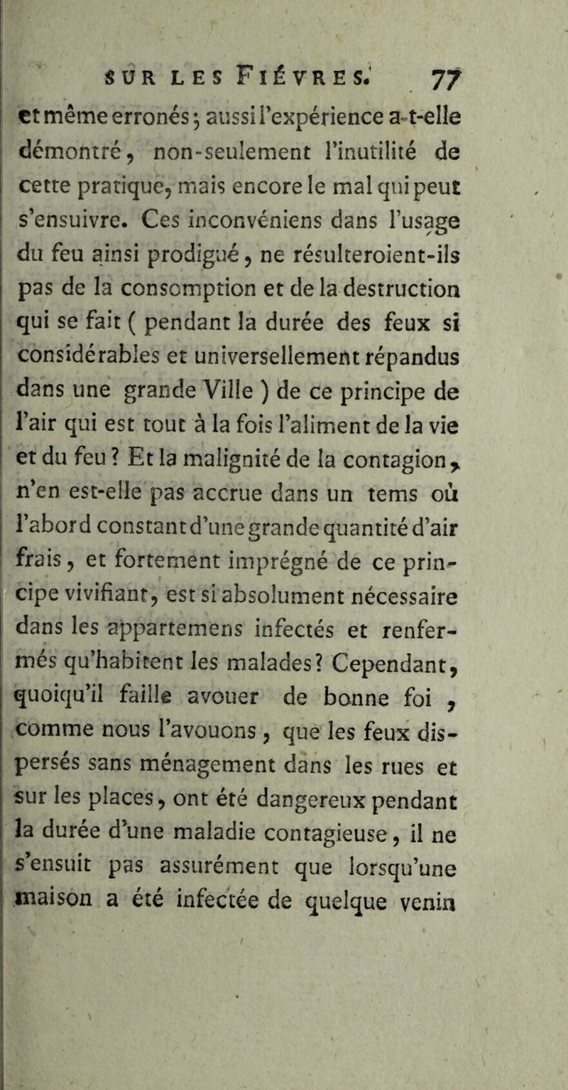 et même erronés 5 aussi l’expérience a-t-elle démontré, non-seulement l’inutilité de cette pratique, mais encore le mal qui peut s’ensuivre. Ces inconvéniens dans l’usage du feu ainsi prodigué, ne résulteroient-ils pas de la consomption et de la destruction qui se fait ( pendant la durée des feux si considérables et universellement répandus dans une grande Ville ) de ce principe de l’air qui est tout à la fois l’aliment de la vie et du feu ? Et la malignité de la contagion,, n’en est-elle pas accrue dans un tems où l’abor d constant d’une grande quantité d’air frais, et fortement imprégné de ce prin- cipe vivifiant, est si absolument nécessaire dans les appartemens infectés et renfer- més qu’habitent les malades? Cependant, quoiqu’il faille avouer de bonne foi , comme nous l’avouons , que les feux dis- persés sans ménagement dans les rues et sur les places, ont été dangereux pendant la durée d’une maladie contagieuse, il ne s’ensuit pas assurément que lorsqu’une maison a été infectée de quelque venin