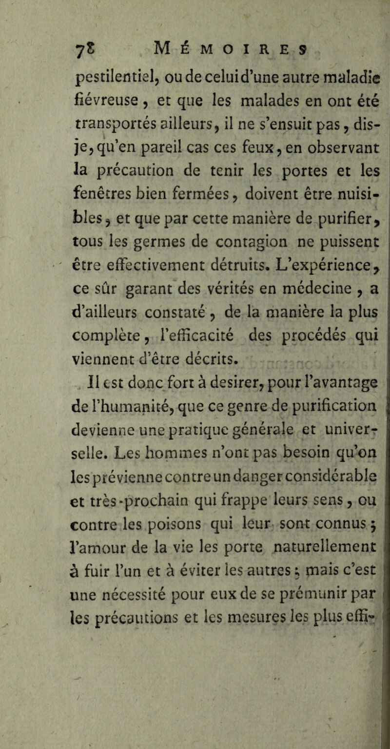 pestilentiel, ou de celui d’une autre maladie fiévreuse , et que les malades en ont été transportés ailleurs, il ne s’ensuit pas, dis- i je,qu’en pareil cas ces feux, en observant la précaution de tenir les portes et les fenêtres bien fermées, doivent être nuisi- bles , et que par cette manière de purifier, tous les germes de contagion ne puissent être effectivement détruits. L’expérience, ce sûr garant des vérités en médecine , a d’ailleurs constaté , de la manière la plus complète, l’efficacité des procédés qui viennent d’être décrits. Il est donc fort à desirer, pour l’avantage de l’humanité, que ce genre de purification , devienne une pratique générale et univer-: selle. Les hommes n’ont pas besoin qu’on les prévienne contre un danger considérable et très-prochain qui frappe leurs sens, ou contre les poisons qui leur sont connus j l’amour de la vie les porte naturellement à fuir l’un et à éviter les autres ; mais c’est | une nécessité pour eux de se prémunir par j les précautions et les mesures les plus effi» >