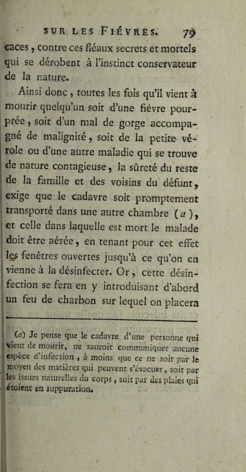 caces, contre ces fléaux secrets et mortels qui se dérobent à l’instinct conservateur de la nature. Ainsi donc, routes les fois qu’il vient à mourir quelqu’un soir d’une fièvre pour- prée , soit d’un mal de gorge accompa- gné de malignité, soit de la petite- vé- role ou d une autre maladie qui se trouve de nature contagieuse, la sûreté du reste I de la famille et des voisins du défunt, exige que le cadavre soit promptement transporté dans une autre chambre ( a ), et celle dans laquelle est mort le malade doit être aérée, en tenant pour cet effet fenêtres ouvertes jusqu’à ce qu’on en vienne à la désinfecter. Or, cette désin- fection se fera en y introduisant d’abord un feu de charbon sur lequel on placera i — — I — I (il) Je pense que le caéîavre d’une personne qui vient de mourir, ne sauroit commuiiiquer aucune espèce d’infection , à moins que ce ne soit par le - moyen des matières qui peuvent s’évacuer, soit par ’ |les issues naturelles du corps, soit par des plaies qui , ictoient en suppuration. 1