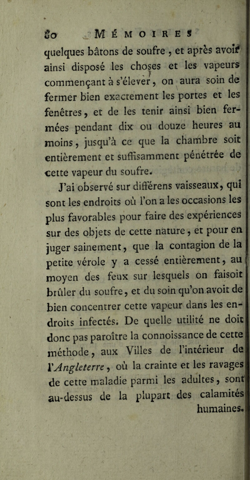 quelques bâtons de soufre , et après avoif ainsi disposé les choses et les vapeurs commençant à s’élever, on aura soin de fermer bien exactement les portes et les fenêtres, et de les tenir ainsi bien fer- mces pendant dix ou douze heures au moins, jusqu’à ce que la chambre soit entièrement et suffisamment pénétrée de cette vapeur du soufre* J’ai observé sur différens vaisseaux, qui sont les endroits où l’on a les occasions les plus favorables pour faire des expériences sur des objets de cette nature, et pour en juger sainement, que la contagion de la petite vérole y a cessé entièrement, au moyen des feux sur lesquels on faisoit brûler du soufre, et du soin qu’on avoir de bien concentrer cette vapeur dans les en- droits infectés. De quelle utilité ne doit donc pas paroître la connoissance de cette méthode, aux Villes de l’intérieur de l'Jngleterre, où la crainte et les ravages de cette maladie parmi les adultes, sont au-dessus de la plupart des calamites humaines.;