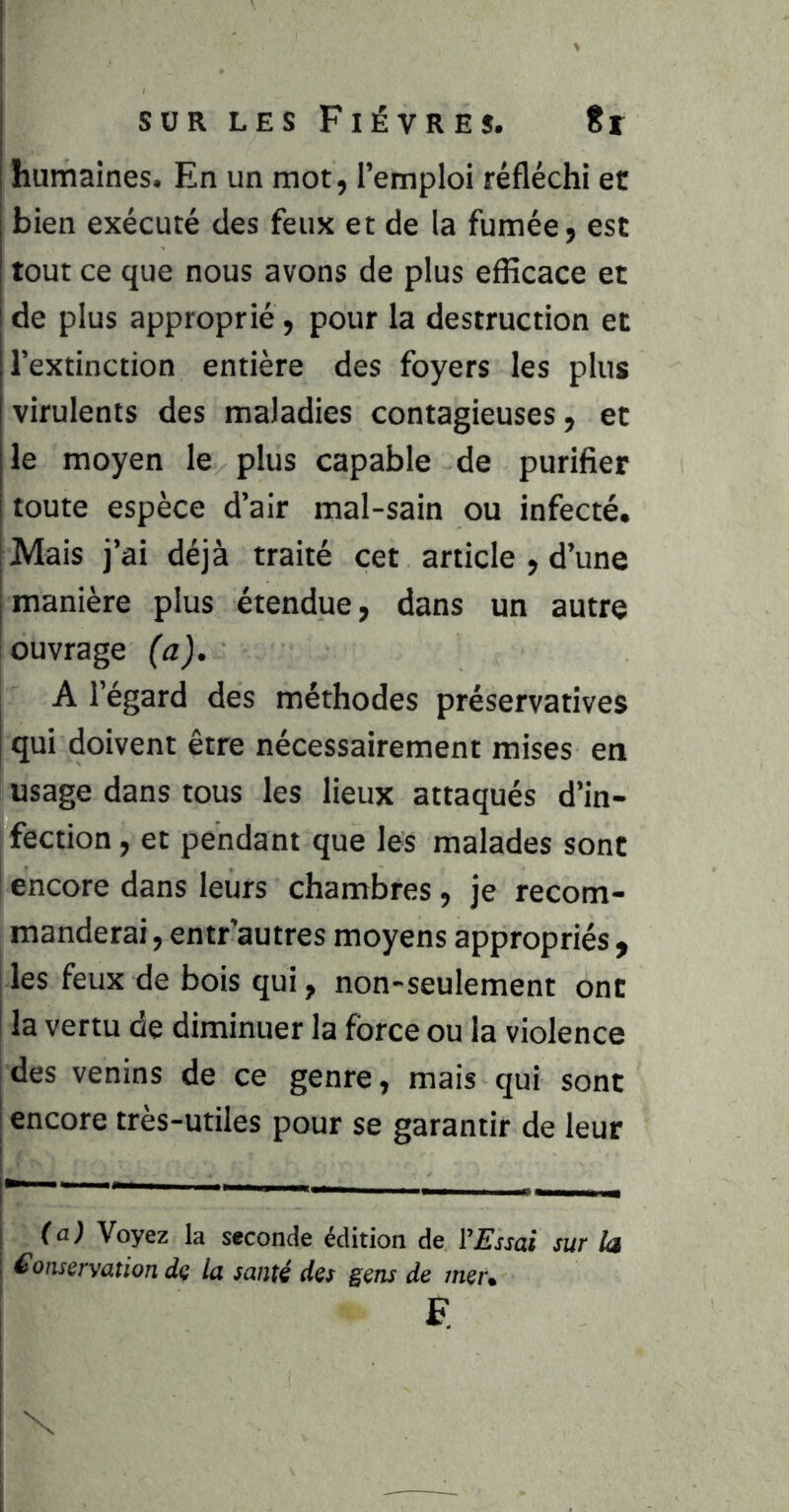 humaines. En un mot, l’emploi réfléchi et bien exécuté des feux et de la fumée, est tout ce que nous avons de plus efficace et de plus approprié , pour la destruction et l’extinction entière des foyers les plus virulents des maladies contagieuses, et le moyen le plus capable de purifier toute espèce d’air mal-sain ou infecté. Mais j’ai déjà traité cet article , d’une manière plus étendue, dans un autre ouvrage (a). A l’égard des méthodes préservatives qui doivent être nécessairement mises en usage dans tous les lieux attaqués d’in- fection , et pendant que les malades sont encore dans leurs chambres, je recom- manderai , entr’autres moyens appropriés , les feux de bois qui, non-seulement ont la vertu de diminuer la force ou la violence des venins de ce genre, mais qui sont [ encore très-utiles pour se garantir de leur I ji ! (a) Voyez la seconde édition de I’jE'j-jai sur la I Conservation de la santé des gens de mer. \ e: