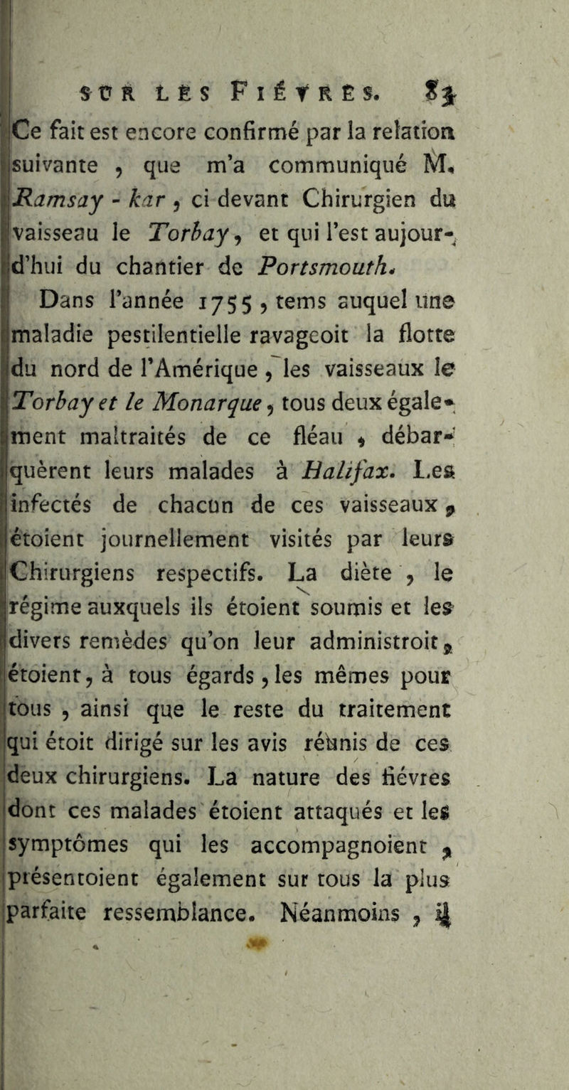 ! I S Ü R L Ê S F I ë t R Ê s. jCe fait est encore confirmé par la relation jsuivante , que m’a communiqué M, '^Ramsay - kar , ci devant Chirurgien du llvaisseau le Torhay ^ et qui l’est aujour- ^d’hui du chantier de Portsmouth. fl Dans l’année i755 ,tems auquel une imaladie pestilentielle ravageoit la flotte du nord de l’Amérique ,~les vaisseaux le Torbayet le Monarque, tous deux égale» ment maltraités de ce fléau « débar»’ quèrent leurs malades à Halifax, l.eft Iinfectés de chacun de ces vaisseaux ^ étoient journellement visités par leur» Chirurgiens respectifs. La diète , le régime auxquels ils étoient soumis et le» divers remèdes qu’on leur administroit, étoient, à tous égards, les mêmes pour tous , ainsi que le reste du traitement |qui étoit dirigé sur les avis réunis de ces ■deux chirurgiens. La nature des fièvres dont ces malades étoient attaqués et les jsymptômes qui les accompagnoient iptésentoient également sur tous la plus Iparfaite ressemblance. Néanmoins , ^ I