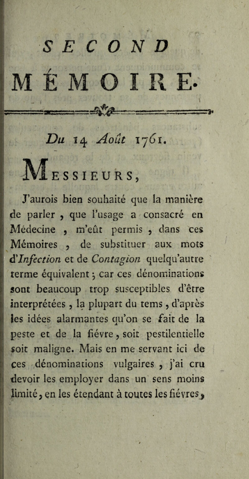 SECOND MÉMOIRE. Du 14 Août ïjôî, ]VÎ E s s I E U R s , J’aurois bien souhaité que la manière de parler y que l’usage a consacré en Médecine , m’eût permis , dans ces Mémoires , de substituer aux mots à'Infection et de Contagion quelqu’autre terme équivalent ^ car ces dénominations sont beaucoup trop susceptibles d’être interprétées, la plupart du tems, d’après les idées alarmantes qu’on se fait de la peste et de la fièvre, soit pestilentielle soit maligne. Mais en me servant ici de ces dénominations vulgaires , j’ai cru devoir les employer dans un sens moins limité, en les étendant à toutes les fièvresj